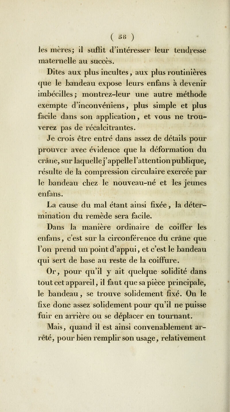 ( ii« ) les mères; il suffit d'intéresser leur tendresse maternelle au succès. Dites aux plus incultes, aux plus routinières que le bandeau expose leurs enfans à devenir imbécilles; montrez-leur une autre méthode exempte d'inconvéniens, plus simple et plus facile dans son application, et vous ne trou- verez pas de récalcitrantes. Je crois être entré dans assez de détails pour prouver avec évidence que la déformation du crâne, sur laquellej'appelle l'attention publique, résulte de la compression circulaire exercée par le bandeau chez le nouveau-né et les jeunes enfans. La cause du mal étant ainsi fixée, la déter- mination du remède sera facile. Dans la manière ordinaire de coiffer les enfans, c'est sur la circonférence du crâne que l'on prend un point d'appui, et c'est le bandeau qui sert de base au reste de la coiffure. Or, pour qu'il y ait quelque solidité dans tout cet appareil, il faut que sa pièce principale, le bandeau, se trouve solidement fixé. On le fixe donc assez solidement pour qu'il ne puisse fuir en arrière ou se déplacer en tournant. Mais, quand il est ainsi convenablement ar- rêté, pour bien remplir son usage, relativement