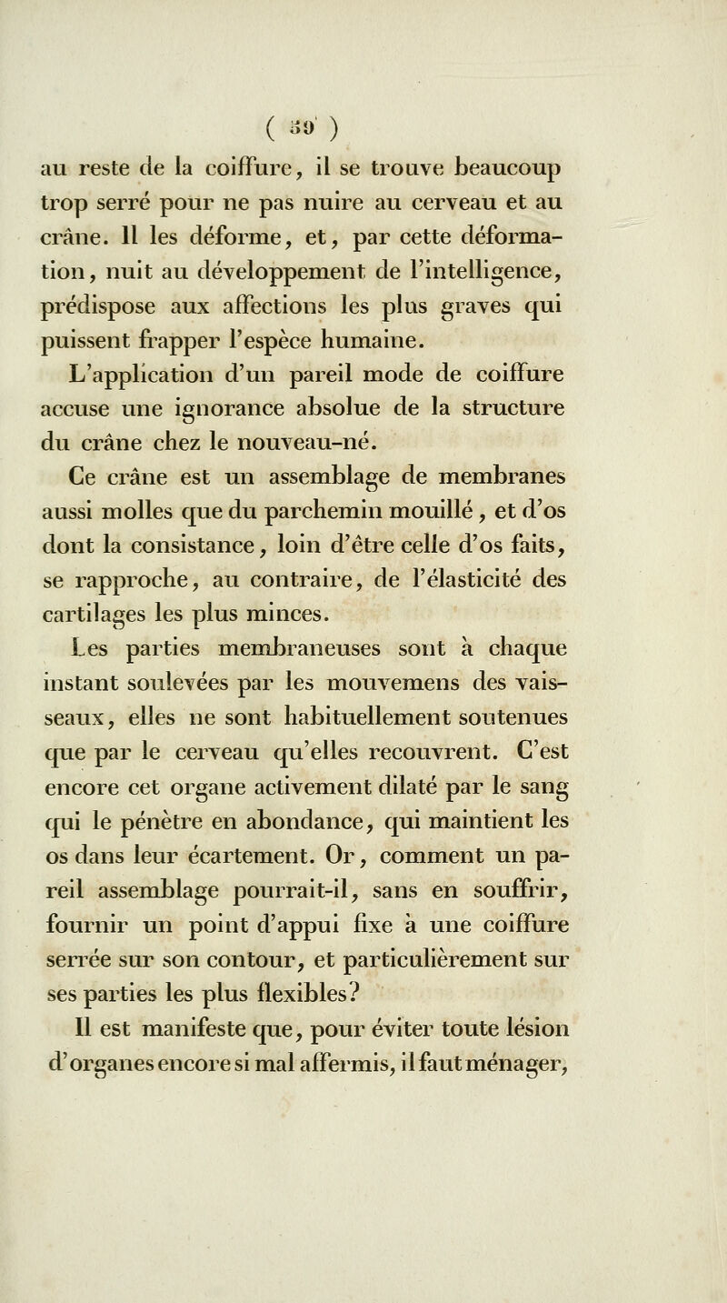 au reste de la coiffure, il se trouve beaucoup trop serré pour ne pas nuire au cerveau et au crâne. Il les déforme, et, par cette déforma- tion, nuit au développement de l'intelligence, prédispose aux affections les plus graves qui puissent fiapper l'espèce humaine. L'application d'un pareil mode de coiffure accuse une ignorance absolue de la structure du crâne chez le nouveau-né. Ce crâne est un assemblage de membranes aussi molles que du parchemin mouillé, et d'os dont la consistance, loin d'être celle d'os faits, se rapproche, au contraire, de Félasticité des cartilages les plus minces. Les parties membraneuses sont a chaque instant soulevées par les mouvemens des vais- seaux, elles ne sont habituellement soutenues que par le cerveau qu'elles recouvrent. C'est encore cet organe activement dilaté par le sang qui le pénètre en abondance, qui maintient les os dans leur écartement. Or, comment un pa- reil assemblage pourrait-il, sans en souffrir, fournir un point d'appui fixe à une coiffure serrée sur son contour, et particulièrement sur ses parties les plus flexibles? Il est manifeste que, pour éviter toute lésion d'organes encore si mal affermis, il faut ménager.