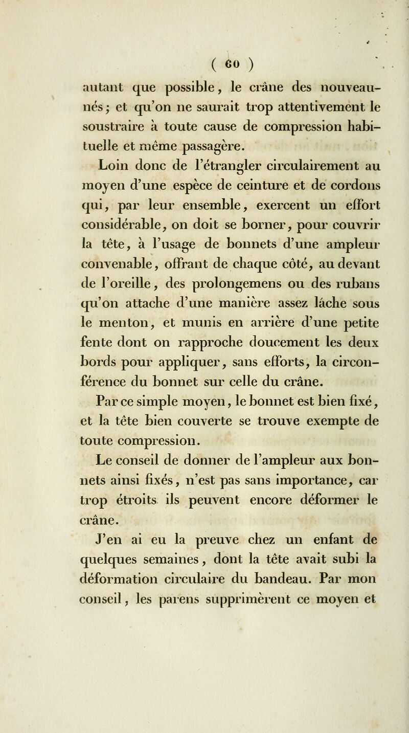 autant que possible, le crâne des nouveau- nés; et qu'on ne saurait trop attentivement le soustraire a toute cause de compression habi- tuelle et même passagère. Loin donc de l'étrangler circulairement au moyen d'une espèce de ceinture et de cordons qui, par leur ensemble, exercent un effort considérable, on doit se borner, pour couvrir la tête, à l'usage de bonnets d'une ampleur convenable, offrant de chaque côté, au devant de l'oreille, des prolongemens ou des rubans qu'on attache d'une manière assez lâche sous le menton, et munis en arrière d'une petite fente dont on rapproche doucement les deux bords pour appliquer, sans efforts, la circon- férence du bonnet sur celle du crâne. Par ce simple moyen, le bonnet est bien fixé, et la tête bien couverte se trouve exempte de toute compression. Le conseil de donner de l'ampleur aux bon- nets ainsi fixés, n'est pas sans importance, car trop étroits ils peuvent encore déformer le crâne. J'en ai eu la preuve chez un enfant de quelques semaines, dont la tête avait subi la déformation circulaire du bandeau. Par mon conseil, les parens supprimèrent ce moyen et