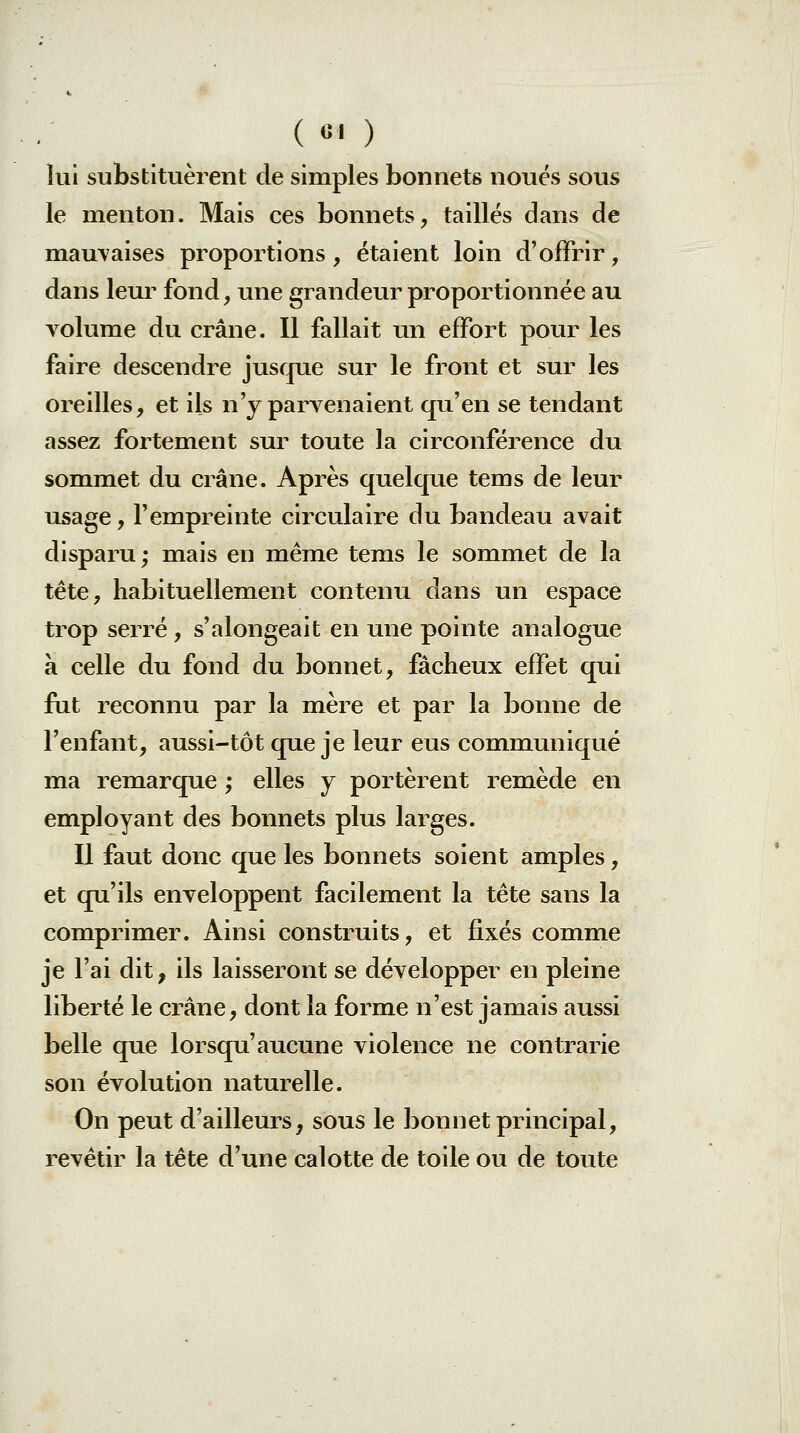 ( «1 ) lui substituèrent de simples bonnets noués sous le menton. Mais ces bonnets, taillés dans de mauvaises proportions, étaient loin d'offrir, dans leur fond, une grandeur proportionnée au volume du crâne. Il fallait un effort pour les faire descendre jusque sur le front et sur les oreilles, et ils n'y parvenaient qu'en se tendant assez fortement sur toute la circonférence du sommet du crâne. Après quelque tems de leur usage, l'empreinte circulaire du bandeau avait disparu; mais en même tems le sommet de la tête, habituellement contenu dans un espace trop serré, s'alongeait en une pointe analogue à celle du fond du bonnet, fâcheux effet qui fut reconnu par la mère et par la bonne de l'enfant, aussi-tôt que je leur eus communiqué ma remarque ; elles y portèrent remède en employant des bonnets plus larges. Il faut donc que les bonnets soient amples, et qu'ils enveloppent facilement la tête sans la comprimer. Ainsi construits, et fixés comme je l'ai dit, ils laisseront se développer en pleine liberté le crâne, dont la forme n'est jamais aussi belle que lorsqu'aucune violence ne contrarie son évolution naturelle. On peut d'ailleurs, sous le bonnet principal, revêtir la tête d'une calotte de toile ou de toute