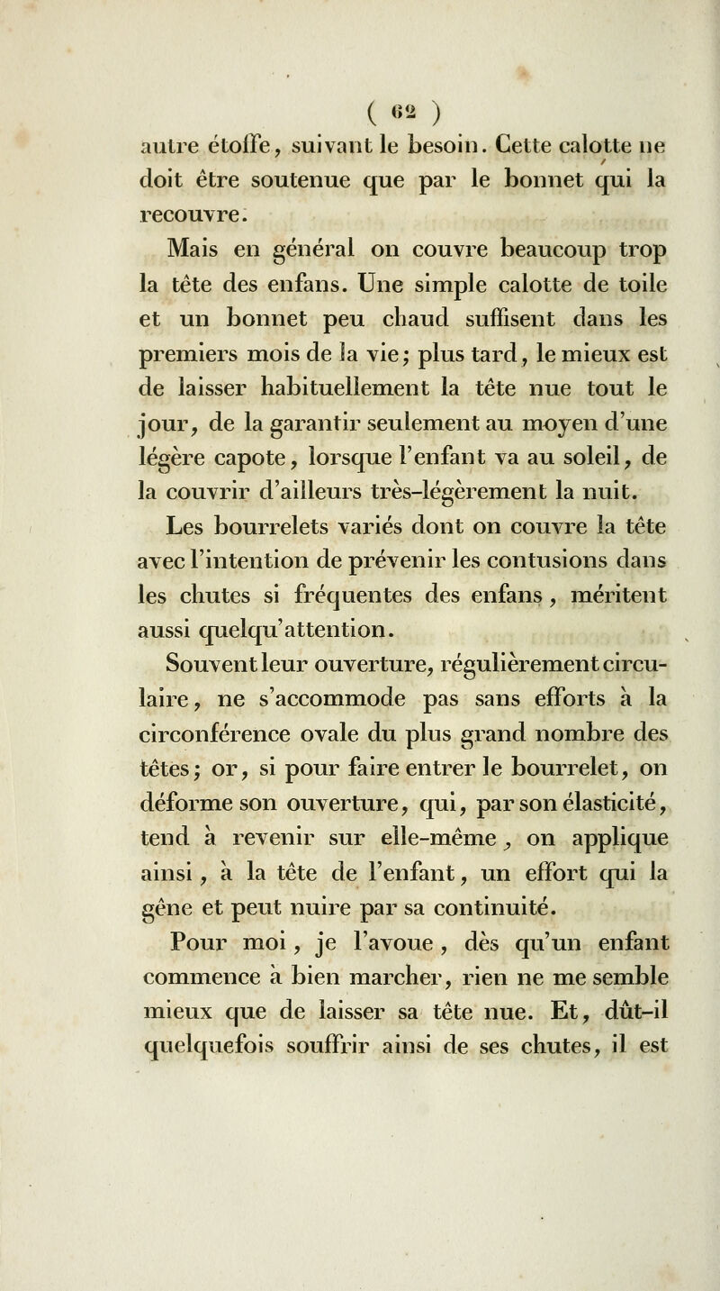 ( 82 ) autre étoffe, suivant le besoin. Cette calotte ne doit être soutenue que par le bonnet qui la recouvre. Mais en général on couvre beaucoup trop la tête des enfans. Une simple calotte de toile et un bonnet peu chaud suffisent dans les premiers mois de la vie; plus tard, le mieux est de laisser habituellement la tête nue tout le jour, de la garantir seulement au moyen d'une légère capote, lorsque l'enfant va au soleil, de la couvrir d'ailleurs très-légèrement la nuit. Les bourrelets variés dont on couvre la tête avec l'intention de prévenir les contusions dans les chutes si fréquentes des enfans, méritent aussi quelqu'attention. Souvent leur ouverture, régulièrement circu- laire, ne s'accommode pas sans efforts à la circonférence ovale du plus grand nombre des têtes; or, si pour faire entrer le bourrelet, on déforme son ouverture, qui, par son élasticité, tend à revenir sur elle-même, on applique ainsi, à la tête de l'enfant, un effort qui la gêne et peut nuire par sa continuité. Pour moi, je l'avoue , dès qu'un enfant com^mience à bien marcher, rien ne me semble mieux que de laisser sa tête nue. Et, dût-il quelquefois souffrir ainsi de ses chutes, il est