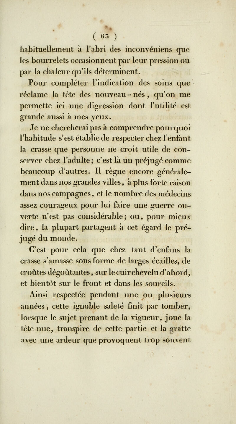 ( 65 ) habituellement à Fabri des inconvéniens que les bourrelets occasionnent par leur pression ou par la chaleur qu'ils déterminent. Pour compléter l'indication des soins que réclame la tète des nouveau-nés, qu'on me permette ici une digression dont l'utilité est grande aussi à mes yeux. Je ne chercherai pas a comprendre pourquoi l'habitude s'est établie de respecter chez l'enfant la crasse que personne ne croit utile de con- server chez l'adulte; c'est là un préjugé comme beaucoup d'autres. Il règne encore générale- ment dans nos grandes villes, à plus forte raison dans nos campagnes, et le nombre des médecins assez courageux pour lui faire une guerre ou- verte n'est pas considérable; ou, pour mieux dire, la plupart partagent à cet égai*d le pré- jugé du monde. C'est pour cela que chez tant d'enfans la crasse s'amasse sous forme de larges écailles, de croûtes dégoûtantes, siu^ le cuir chevelu d'abord, et bientôt sur le front et dans les sourcils. Ainsi respectée pendant une pu plusieurs années, cette ignoble saleté finit par tomber, lorsque le sujet prenant de la vigueur, joue la tête nue, transpire de cette partie et la gratte avec une ardeur que provoquent trop souvent