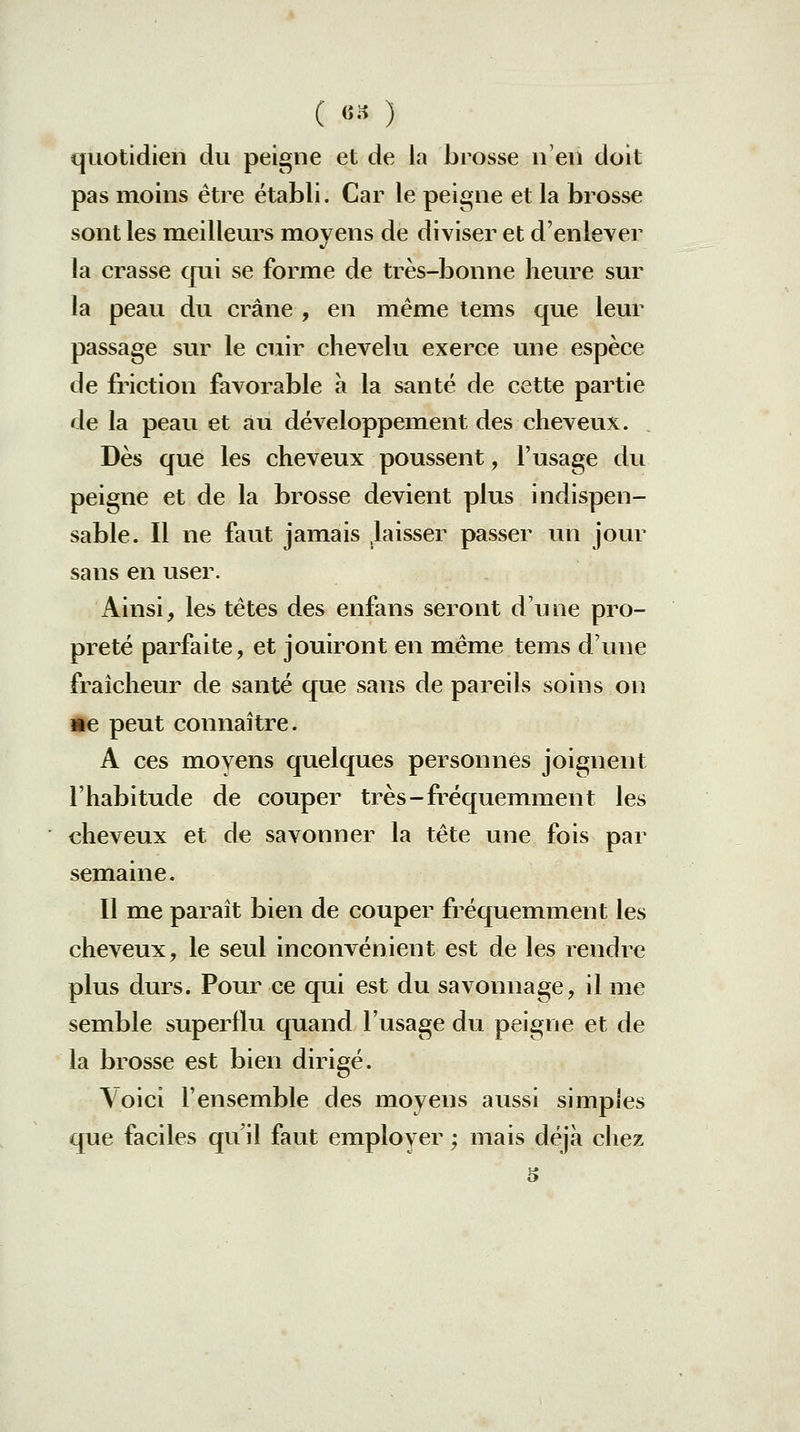 ( «•'î ) quotidien du peigne et de la brosse n'en doit pas moins être établi. Car le peigne et la brosse sont les meilleurs movens de diviser et d'enlever la crasse qui se forme de très-bonne heure sur la peau du crâne , en même tems que leur passage sur le cuir chevelu exerce une espèce de friction favorable à la santé de cette partie de la peau et au développement des cheveux. . Dès que les cheveux poussent, l'usage du peigne et de la brosse devient plus indispen- sable. Il ne faut jamais laisser passer un jour sans en user. Ainsi, les têtes des enfans seront d'une pro- preté parfaite, et jouiront en même tems d'une fraîcheur de santé que sans de pareils soins on Me peut connaître. A ces moyens quelques personnes joignent l'habitude de couper très-fréquemment les cheveux et de savonner la tête une fois par semaine. Il me paraît bien de couper fréquemment les cheveux, le seul inconvénient est de les rendre plus durs. Pour ce qui est du savonnage, il me semble superflu quand l'usage du peigne et de la brosse est bien dirigé. Voici l'ensemble des moyens aussi simples que faciles qu'il faut employer ; mais déjà chez