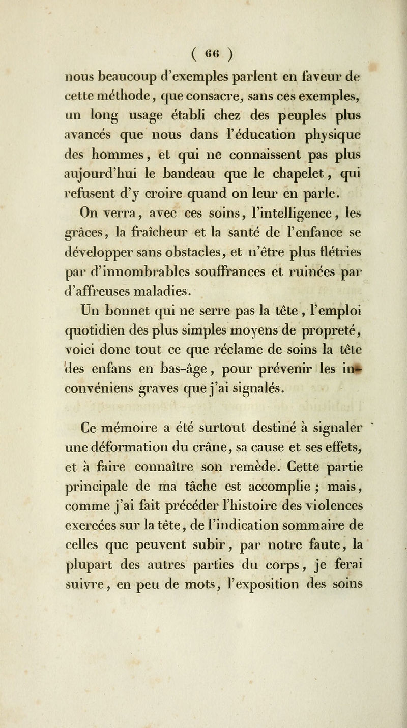 ( «6 ) nous beaucoup d'exemples parlent en faveur de cette méthode, que consacre^ sans ces exemples, un long usage établi chez des peuples plus avancés que nous dans l'éducation physique des hommes, et qui ne connaissent pas plus aujourd'hui le bandeau que le chapelet, qui refusent d'y croire quand on leur en parle. On verra, avec ces soins, l'intelligence, les grâces, la fraîcheur et la santé de l'enfance se développer sans obstacles, et n'être plus flétries par d'innombrables souffrances et ruinées par d'affreuses maladies. Un bonnet qui ne serre pas la tête , l'emploi quotidien des plus simples moyens de propreté, voici donc tout ce que réclame de soins la tête des enfans en bas-âge, pour prévenir les in»- convéniens graves que j'ai signalés. Ce mémon^e a été surtout destiné à signaler une déformation du crâne, sa cause et ses effets, et à faire connaître son remède. Cette partie principale de ma tâche est accomplie ; mais, comme j'ai fait précéder Fhistoire des violences exercées sur la tête, de l'indication sommaire de celles que peuvent subir, par notre faute, la plupart des autres parties du corps, je ferai suivre, en peu de mots, l'exposition des soins