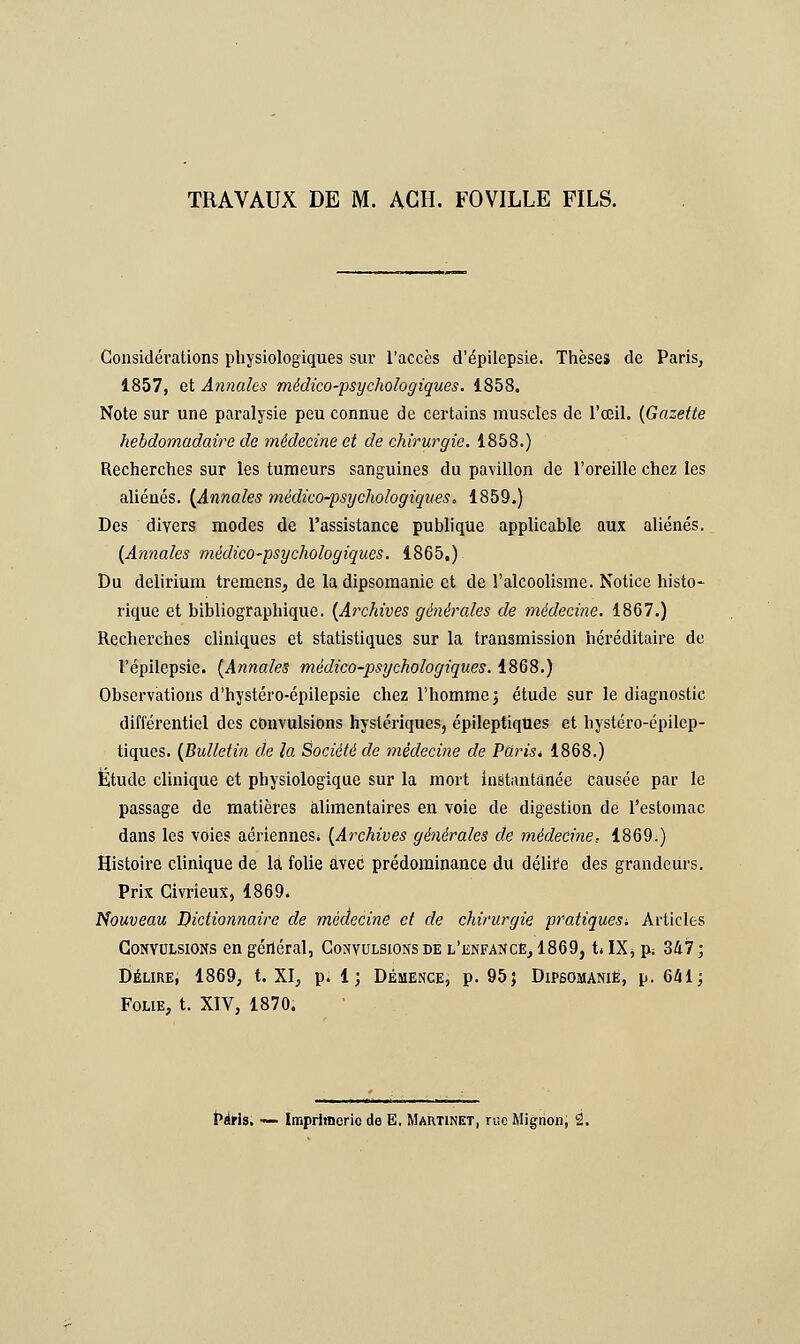 Considérations physiologiques sur l'accès d'épilepsie. Thèses de Paris, 1857, et Annales médico-psychologiques. 1858. Note sur une paralysie peu connue de certains muscles de l'œil. (Gazette hebdomadaire de médecine et de chirurgie. 1858.) Recherches sur les tumeurs sanguines du pavillon de l'oreille chez les aliénés. [Annales médico-psychologiques. 1859.) Des divers modes de l'assistance publique applicable aux aliénés. (Annales médico-psychologiques. 1865.) Du delirium tremens, de la dipsomanie et de l'alcoolisme. Notice histo- rique et bibliographique. (Archives générales de médecine. 1867.) Recherches cliniques et statistiques sur la transmission héréditaire de l'épilepsie. (Annales médico-psychologiques. 1868.) Observations d'hystéro-épilepsie chez l'homme; étude sur le diagnostic différentiel des convulsions hystériques, épileptiques et hystéro-épilep- tiques. (Bulletin de la Société de médecine de Paris* 1868.) Etude clinique et physiologique sur la mort instantanée causée par le passage de matières alimentaires en voie de digestion de l'estomac dans les voies aériennes» (Archives générales de médecine, 1869.) Histoire clinique de là folie avec prédominance du délire des grandeurs. Prix Civrieux, 1869. Nouveau Dictionnaire de médecine et de chirurgie pratiques. Articles Convulsions en géiiéral, Convulsions de l'enfance, 1869, h IXs p; 347 ; Délire, 1869, t. XI, p. 1; Démence, p. 95} Dipsomanie, p. 641; Folie, t. XIV, 1870.