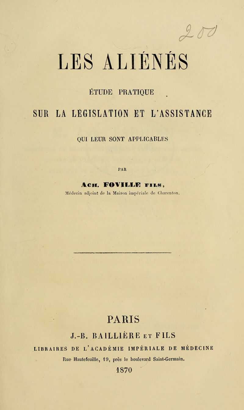 ÉTUDE PRATIQUE SUR LA LÉGISLATION ET L'ASSISTANCE QUI LEUR SONT APPLICABLES ACH. FOVIIiLE! fils, Médecin adjoint dp la Maison impériale de Charentnn. PARIS J.-B. BA1LLIÈRE et FILS LIBRAIRES DE L'ACADÉMIE IMPÉRIALE DE MÉDECINE Rue Hautefeuille, 19, près le boulevard Saint-Germain. 1870