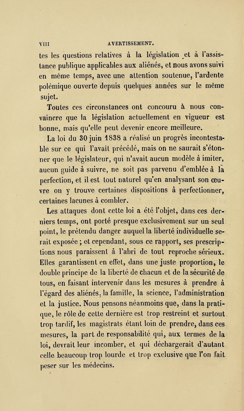 tes les questions relatives à la législation et à l'assis- tance publique applicables aux aliénés, et nous avons suivi en même temps, avec une attention soutenue, l'ardente polémique ouverte depuis quelques années sur le même sujet. Toutes ces circonstances ont concouru à nous con- vaincre que la législation actuellement en vigueur est bonne, mais qu'elle peut devenir encore meilleure. La loi du 30 juin 1838 a réalisé un progrès incontesta- ble sur ce qui Pavait précédé, mais on ne saurait s'éton- ner que le législateur, qui n'avait aucun modèle à imiter, aucun guide à suivre, ne soit pas parvenu d'emblée à la perfection, et il est tout naturel qu'en analysant son œu- vre on y trouve certaines dispositions à perfectionner, certaines lacunes à combler. Les attaques dont cette loi a été l'objet, dans ces der- niers temps, ont porté presque exclusivement sur un seul point, le prétendu danger auquel la liberté individuelle se- rait exposée ; et cependant, sous ce rapport, ses prescrip- tions nous paraissent à l'abri de tout reproche sérieux. Elles garantissent en effet, dans une juste proportion, le double principe de la liberté de chacun et de la sécurité de tous, en faisant intervenir dans les mesures à prendre à l'égard des aliénés, la famille, la science, l'administration et la justice. Nous pensons néanmoins que, dans la prati- que, le rôle de cette dernière est trop restreint et surtout trop tardif, les magistrats étant loin de prendre, dans ces mesures, la part de responsabilité qui, aux termes de la loi, devrait leur incomber, et qui déchargerait d'autant celle beaucoup trop lourde et trop exclusive que l'on fait peser sur les médecins.