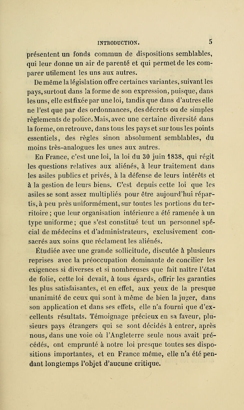 présentent un fonds commun de dispositions semblables, qui leur donne un air de parenté et qui permet de les com- parer utilement les uns aux autres. De même la législation offre certaines variantes, suivant les pays, surtout dans la forme de son expression, puisque, dans les uns, elle estfixée par une loi, tandis que dans d'autres elle ne l'est que par des ordonnances, des décrets ou de simples règlements de police. Mais, avec une certaine diversité dans la forme, on retrouve, dans tous les pays et sur tous les points essentiels, des règles sinon absolument semblables, du moins très-analogues les unes aux autres. En France, c'est une loi, la loi du 30 juin 1838, qui régit les questions relatives aux aliénés, à leur traitement dans les asiles publics et privés, à la défense de leurs intérêts et à la gestion de leurs biens. C'est depuis cette loi que les asiles se sont assez multipliés pour être aujourd'hui répar- tis, à peu près uniformément, sur toutes les portions du ter- ritoire ; que leur organisation intérieure a été ramenée à un type uniforme; que s'est constitué tout un personnel spé- cial de médecins et d'administrateurs, exclusivement con- sacrés aux soins que réclament les aliénés. Étudiée avec une grande sollicitude, discutée à plusieurs reprises avec la préoccupation dominante de concilier les exigences si diverses et si nombreuses que fait naître l'état de folie, cette loi devait, à tous égards, offrir les garanties les plus satisfaisantes, et en effet, aux yeux de la presque unanimité de ceux qui sont à même de bien la juger, dans son application et dans ses effets, elle n'a fourni que d'ex- cellents résultats. Témoignage précieux en sa faveur, plu- sieurs pays étrangers qui se sont décidés à entrer, après nous, clans une voie où l'Angleterre seule nous avait pré- cédés, ont emprunté à notre loi presque toutes ses dispo- sitions importantes, et en France même, elle n'a été pen- dant longtemps l'objet d'aucune critique.