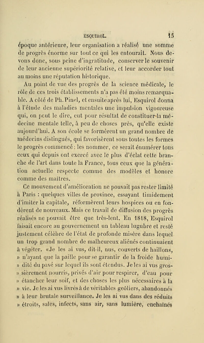 époque antérieure, leur organisation a réalisé une somme de progrès énorme sur tout ce qui les entourait. Nous de- vons donc, sous peine d'ingratitude, conserverie souvenir de leur ancienne supériorité relative, et leur accorder tout au moins une réputation historique. Au point de vue des progrès de la science médicale, le rôle de ces trois établissements n'a pas été moins remarqua- ble. A côté dePh.Pinel, et ensuite après lui, Esquirol donna à rélucle des maladies mentales une impulsion vigoureuse qui, on peut le dire, eut pour résultat de constituer la mé- decine mentale telle, à peu de choses près, qu'elle existe aujourd'hui. A son école se formèrent un grand nombre de médecins distingués, qui favorisèrent sous toutes les formes le progrès commencé : les nommer, ce serait énumérer tous ceux qui depuis ont exercé avec le plus d'éclat cette bran- che de l'art dans toute la France, tous ceux que la généra- tion actuelle respecte comme des modèles et honore comme des maîtres. Ce mouvement d'amélioration ne pouvait pas rester limité à Paris : quelques villes de province, essayant timidement d'imiter la capitale, réformèrent leurs hospices ou en fon- dèrent de nouveaux. Mais ce travail de diffusion des progrès réalisés ne pouvait être que très-lent. En 1818, Esquirol faisait encore au gouvernement un tableau lugubre et resté justement célèbre de l'état de profonde misère dans lequel un trop grand nombre de malheureux aliénés continuaient à végéter. «Je les ai vus, dit-il, nus, couverts de haillons, » n'ayant que la paille pour se garantir de la froide hurni- » dite du pavé sur lequel ils sont étendus. Je les ai vus gros- » sièrement nourris, privés d'air pour respirer, d'eau pour » élaneher leur soif, et des choses les plus nécessaires à la » vie. Je les ai vus livrés à de véritables geôliers, abandonnés » à leur brutale surveillance. Je les ai vus dans des réduits » étroits, sales, infects, sans air, sans lumière, enchaînés