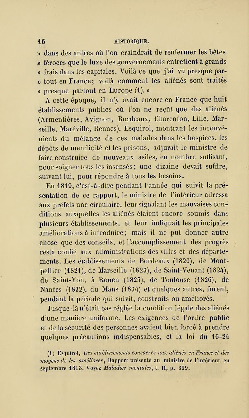 » dans des antres où l'on craindrait de renfermer les bêtes » féroces que le luxe des gouvernements entretient à grands » frais dans les capitales. Yoilà ce que j'ai vu presque par- » tout en France ; voilà comment les aliénés sont traités » presque partout en Europe (1). » A cette époque, il n'y avait encore en France que huit établissements publics où l'on ne reçût que des aliénés (Armentières, Avignon, Bordeaux, Charenton, Lille, Mar- seille, Maréville, Rennes). Esquirol, montrant les inconvé- nients du mélange de ces malades dans les hospices, les dépôts de mendicité et les prisons, adjurait le ministre de faire construire de nouveaux asiles, en nombre suffisant, pour soigner tous les insensés; une dizaine devait suffire, suivant lui, pour répondre à tous les besoins. En 1819, c'est-à-dire pendant l'année qui suivit la pré- sentation de ce rapport, le ministre de l'intérieur adressa aux préfets une circulaire, leur signalant les mauvaises con- ditions auxquelles les aliénés étaient encore soumis dans plusieurs établissements, et leur indiquait les principales améliorations à introduire ; mais il ne put donner autre chose que des conseils, et l'accomplissement des progrès resta confié aux administrations des villes et des départe- ments. Les établissements de Bordeaux (1820), de Mont- pellier (1821), de Marseille (1823), de Saint-Venant (1824), de Saint-Yon, à Rouen (1825), de Toulouse (1826), de Nantes (1832), du Mans (1834) et quelques autres, furent, pendant la période qui suivit, construits ou améliorés. Jusque-là n'était pas réglée la condition légale des aliénés d'une manière uniforme. Les exigences de l'ordre public et de la sécurité des personnes avaient bien forcé à prendre quelques précautions indispensables, et la loi du 16-24 (1) Esquirol, Des établissements consacrés aux aliénés en France et des moyens de les améliorer, Rapport présenté au ministre de l'intérieur en septembre 1813. Voyez Maladies mentales, t. II, p, 399.