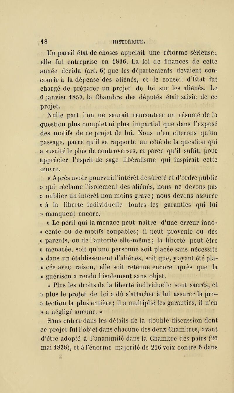 Un pareil état de choses appelait une réforme sérieuse; elle fut entreprise en 1836. La loi de finances de celte année décida (art. 6) que les départements devaient con- courir à la dépense des aliénés, et le conseil d'État fut chargé de préparer un projet de loi sur les aliénés. Le 6 janvier 1857, la Chambre des députés était saisie de ce projet. Nulle part l'on ne saurait rencontrer un résumé de la question plus complet ni plus impartial que dans l'exposé des motifs de ce projet de loi. Nous n'en citerons qu'un passage, parce qu'il se rapporte au côté de la question qui a suscité le plus de controverses, et parce qu'il suffît, pour apprécier l'esprit de sage libéralisme qui inspirait celte œuvre. « Après avoir pourvu à l'intérêt de sûreté et d'ordre public » qui réclame l'isolement des aliénés, nous ne devons pas » oublier un intérêt non moins grave; nous devons assurer » à la liberté individuelle toutes les garanties qui lui » manquent encore. » Le péril qui la menace peut naître d'une erreur inno- » cente ou de motifs coupables; il peut provenir ou des » parents, ou de l'autorité elle-même; la liberté peut être » menacée, soit qu'une personne soit placée sans nécessité » dans un établissement d'aliénés, soit que, y ayant été pla- » cée avec raison, elle soit retenue encore après que la » guérison a rendu l'isolement sans objet. » Plus les droits de la liberté individuelle sont sacrés, et » plus le projet de loi a dû s'attacher à lui assurer la pro- » teclion la plus entière; il a multiplié les garanties, il n'en » a négligé aucune. » Sans entrer dans les détails de la double discussion dont ce projet fui l'objet dans chacune des deux Chambres, avant d'être adopté à l'unanimité dans la Chambre des pairs (26 mai 1838), et à l'énorme majorité de 216 voix contre 6 dans