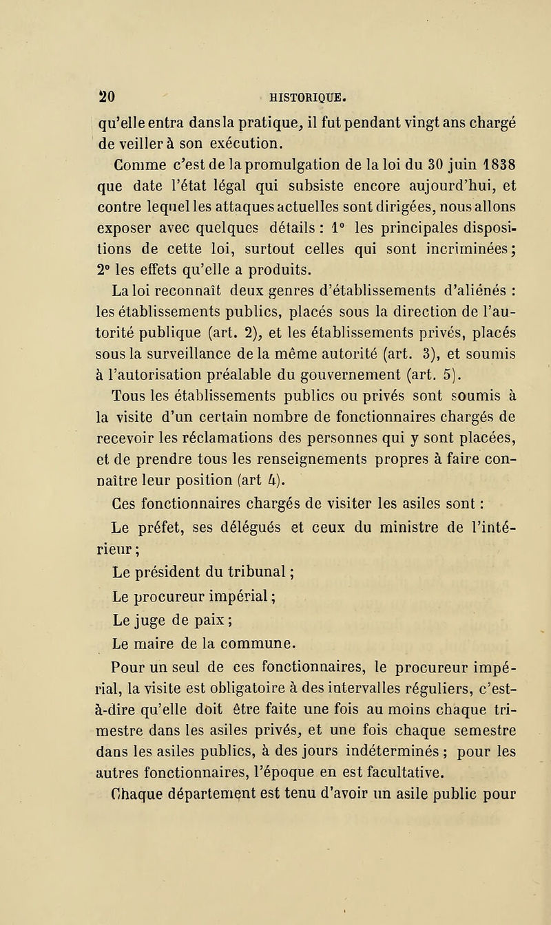 qu'elle entra dans la pratique, il fut pendant vingt ans chargé de veillera son exécution. Comme c'est de la promulgation de la loi du 30 juin 1838 que date l'état légal qui subsiste encore aujourd'hui, et contre lequel les attaques actuelles sont dirigées, nous allons exposer avec quelques détails : 1° les principales disposi- tions de cette loi, surtout celles qui sont incriminées; 2° les effets qu'elle a produits. La loi reconnaît deux genres d'établissements d'aliénés: les établissements publics, placés sous la direction de l'au- torité publique (art. 2), et les établissements privés, placés sous la surveillance de la même autorité (art. 3), et soumis à l'autorisation préalable du gouvernement (art. 5). Tous les établissements publics ou privés sont soumis à la visite d'un certain nombre de fonctionnaires chargés de recevoir les réclamations des personnes qui y sont placées, et de prendre tous les renseignements propres à faire con- naître leur position (art U). Ces fonctionnaires chargés de visiter les asiles sont : Le préfet, ses délégués et ceux du ministre de l'inté- rieur ; Le président du tribunal ; Le procureur impérial ; Le juge de paix ; Le maire de la commune. Pour un seul de ces fonctionnaires, le procureur impé- rial, la visite est obligatoire à des intervalles réguliers, c'est- à-dire qu'elle doit être faite une fois au moins chaque tri- mestre dans les asiles privés, et une fois chaque semestre dans les asiles publics, à des jours indéterminés ; pour les autres fonctionnaires, l'époque en est facultative. Chaque département est tenu d'avoir un asile public pour