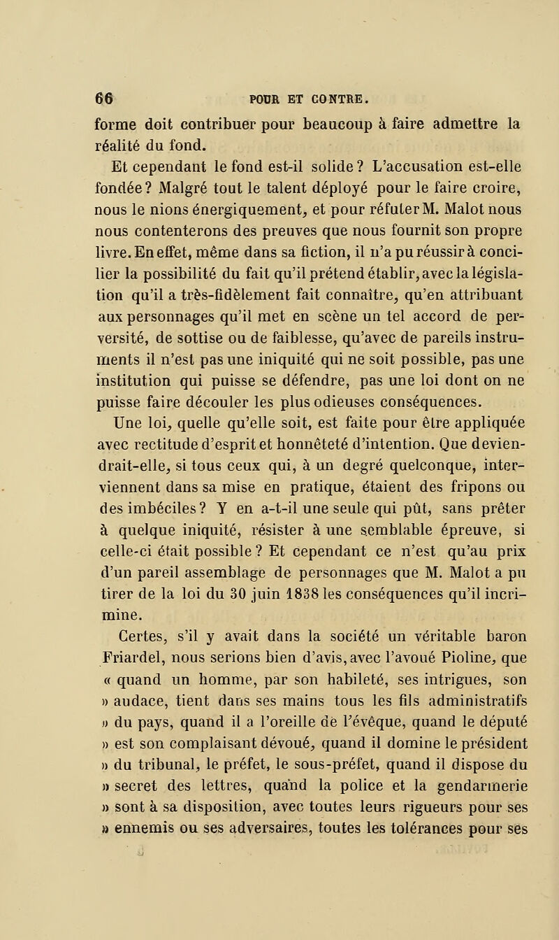 forme doit contribuer pour beaucoup à faire admettre la réalité du fond. Et cependant le fond est-il solide ? L'accusation est-elle fondée? Malgré tout le talent déployé pour le faire croire, nous le nions énergiquement, et pour réfuter M. Malotnous nous contenterons des preuves que nous fournit son propre livre. En effet, même dans sa fiction, il n'a pu réussir à conci- lier la possibilité du fait qu'il prétend établir, avec la législa- tion qu'il a très-fidèlement fait connaître, qu'en attribuant aux personnages qu'il met en scène un tel accord de per- versité, de sottise ou de faiblesse, qu'avec de pareils instru- ments il n'est pas une iniquité qui ne soit possible, pas une institution qui puisse se défendre, pas une loi dont on ne puisse faire découler les plus odieuses conséquences. Une loi, quelle qu'elle soit, est faite pour être appliquée avec rectitude d'esprit et honnêteté d'intention. Que devien- drait-elle, si tous ceux qui, à un degré quelconque, inter- viennent dans sa mise en pratique, étaient des fripons ou des imbéciles? Y en a-t-il une seule qui pût, sans prêter à quelque iniquité, résister à une semblable épreuve, si celle-ci était possible ? Et cependant ce n'est qu'au prix d'un pareil assemblage de personnages que M. Malot a pu tirer de la loi du 30 juin 1838 les conséquences qu'il incri- mine. Certes, s'il y avait dans la société un véritable baron Friardel, nous serions bien d'avis, avec l'avoué Pioline, que « quand un homme, par son habileté, ses intrigues, son » audace, tient dans ses mains tous les fils administratifs o du pays, quand il a l'oreille de Tévêque, quand le député » est son complaisant dévoué, quand il domine le président » du tribunal, le préfet, le sous-préfet, quand il dispose du » secret des lettres, quand la police et la gendarmerie » sont à sa disposition, avec toutes leurs rigueurs pour ses » ennemis ou ses adversaires, toutes les tolérances pour ses