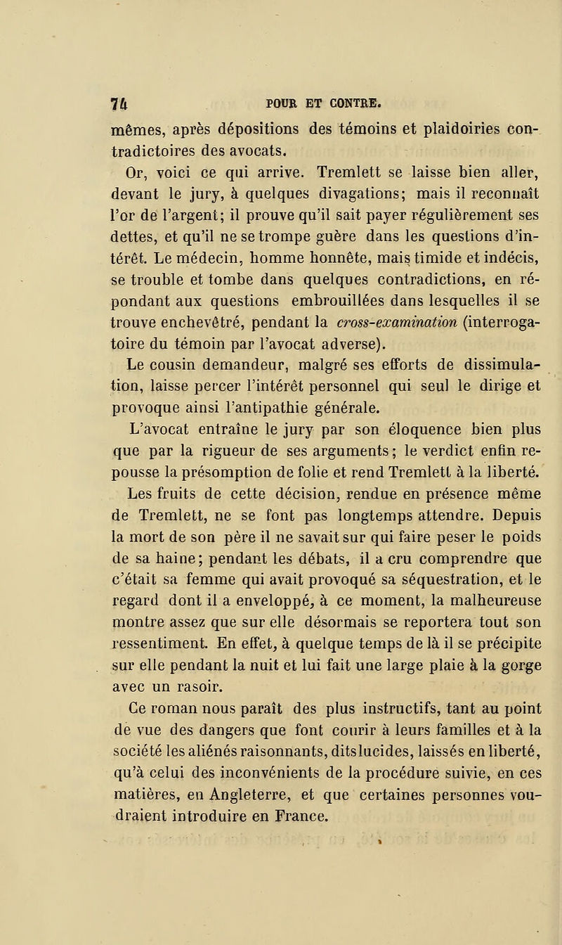 mêmes, après dépositions des témoins et plaidoiries con- tradictoires des avocats. Or, voici ce qui arrive. Tremlett se laisse bien aller, devant le jury, à quelques divagations; mais il reconnaît l'or de l'argent; il prouve qu'il sait payer régulièrement ses dettes, et qu'il ne se trompe guère dans les questions d'in- térêt. Le médecin, homme honnête, mais timide et indécis, se trouble et tombe dans quelques contradictions, en ré- pondant aux questions embrouillées dans lesquelles il se trouve enchevêtré, pendant la woss-examination (interroga- toire du témoin par l'avocat adverse). Le cousin demandeur, malgré ses efforts de dissimula- tion, laisse percer l'intérêt personnel qui seul le dirige et provoque ainsi l'antipathie générale. L'avocat entraîne le jury par son éloquence bien plus que par la rigueur de ses arguments ; le verdict enfin re- pousse la présomption de folie et rend Tremlett à la liberté. Les fruits de cette décision, rendue en présence même de Tremlett, ne se font pas longtemps attendre. Depuis la mort de son père il ne savait sur qui faire peser le poids de sa haine; pendant les débats, il a cru comprendre que c'était sa femme qui avait provoqué sa séquestration, et le regard dont il a enveloppé, à ce moment, la malheureuse montre assez que sur elle désormais se reportera tout son ressentiment. En effet, à quelque temps de là il se précipite sur elle pendant la nuit et lui fait une large plaie à la gorge avec un rasoir. Ce roman nous paraît des plus instructifs, tant au point de vue des dangers que font courir à leurs familles et à la société les aliénés raisonnants, ditslucides, laissés en liberté, qu'à celui des inconvénients de la procédure suivie, en ces matières, en Angleterre, et que certaines personnes vou- draient introduire en France.