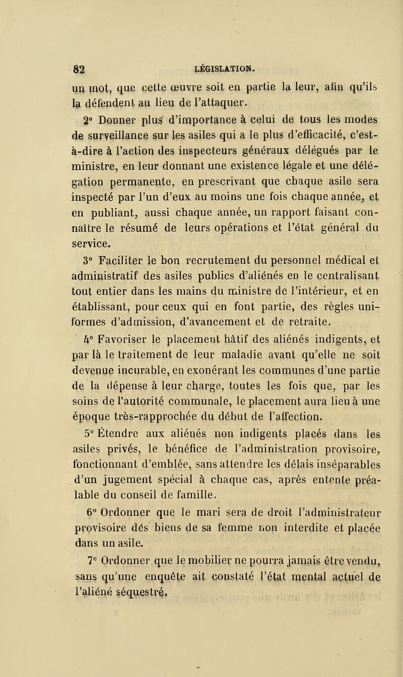 un mot, que cette œuvre soit en partie la leur, afin qu'ils la défendent au lieu de l'attaquer. 2° Donner plus d'importance à celui de tous les modes de surveillance sur les asiles qui a le plus d'efficacité, c'est- à-dire à l'action des inspecteurs généraux délégués par le ministre, en leur donnant une existence légale et une délé- gation permanente, en prescrivant que chaque asile sera inspecté par l'un d'eux au moins une fois chaque année, et en publiant, aussi chaque année, un rapport faisant con- naître le résumé de leurs opérations et l'état général du service. 3° Faciliter le bon recrutement du personnel médical et administratif des asiles publics d'aliénés en le centralisant tout entier dans les mains du ministre de l'intérieur, et en établissant, pour ceux qui en font partie, des règles uni- formes d'admission, d'avancement et de retraite. 4° Favoriser le placement hâtif des aliénés indigents, et par là le traitement de leur maladie avant qu'elle ne soit devenue incurable, en exonérant les communes d'une partie de la dépense à leur charge, toutes les fois que, par les soins de l'autorité communale, le placement aura lieu à une époque très-rapprochée du début de l'affection. 5° Étendre aux aliénés non indigents placés dans les asiles privés, le bénéfice de l'administration provisoire, fonctionnant d'emblée, sans attendre les délais inséparables d'un jugement spécial à chaque cas, après entente préa- lable du conseil de famille. 6° Ordonner que le mari sera de droit l'administrateur provisoire dés biens de sa femme non interdite et placée dans un asile. 7e Ordonner que le mobilier ne pourra jamais être vendu, sans qu'une enquête ait constaté l'état mental actuel de l'aliéné séquestré.