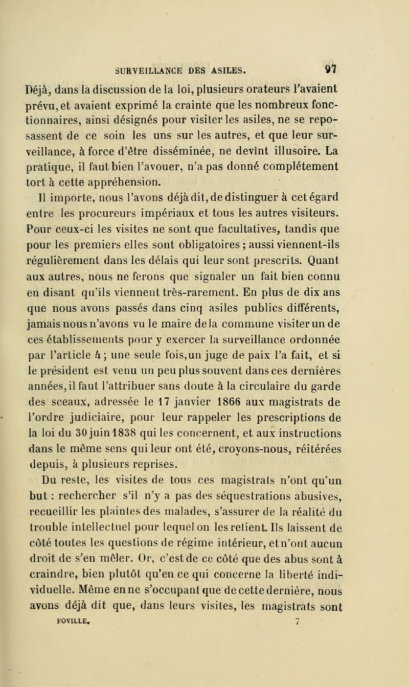 Déjà, dans la discussion de la loi, plusieurs orateurs l'avaient prévu, et avaient exprimé la crainte que les nombreux fonc- tionnaires, ainsi désignés pour visiter les asiles, ne se repo- sassent de ce soin les uns sur les autres, et que leur sur- veillance, à force d'être disséminée, ne devînt illusoire. La pratique, il faut bien l'avouer, n'a pas donné complètement tort à cette appréhension. Il importe, nous l'avons déjà dit, de distinguer à cet égard entre les procureurs impériaux et tous les autres visiteurs. Pour ceux-ci les visites ne sont que facultatives, tandis que pour les premiers elles sont obligatoires ; aussi viennent-ils régulièrement dans les délais qui leur sont prescrits. Quant aux autres, nous ne ferons que signaler un fait bien connu en disant qu'ils viennent très-rarement. En plus de dix ans que nous avons passés dans cinq asiles publics différents, jamais nous n'avons vu le maire delà commune visiter un de ces établissements pour y exercer la surveillance ordonnée par l'article k; une seule fois,un juge de paix l'a fait, et si le président est venu un peu plus souvent dans ces dernières années, il faut l'attribuer sans doute à la circulaire du garde des sceaux, adressée le 17 janvier 1866 aux magistrats de l'ordre judiciaire, pour leur rappeler les prescriptions de la loi du 30 juin 1838 qui les concernent, et aux instructions dans le même sens qui leur ont été, croyons-nous, réitérées depuis, à plusieurs reprises. Du reste, les visites de tous ces magistrats n'ont qu'un but : rechercher s'il n'y a pas des séquestrations abusives, recueillir les plaintes des malades, s'assurer de la réalité du trouble intellectuel pour lequel on les retient. Ils laissent de côté toutes les questions de régime intérieur, etn'ont aucun droit de s'en mêler. Or, c'est de ce côté que des abus sont à craindre, bien plutôt qu'en ce qui concerne la liberté indi- viduelle. Même en ne s'occupantque de cette dernière, nous avons déjà dit que, dans leurs visites, les magistrats sont FOVILLE, 7