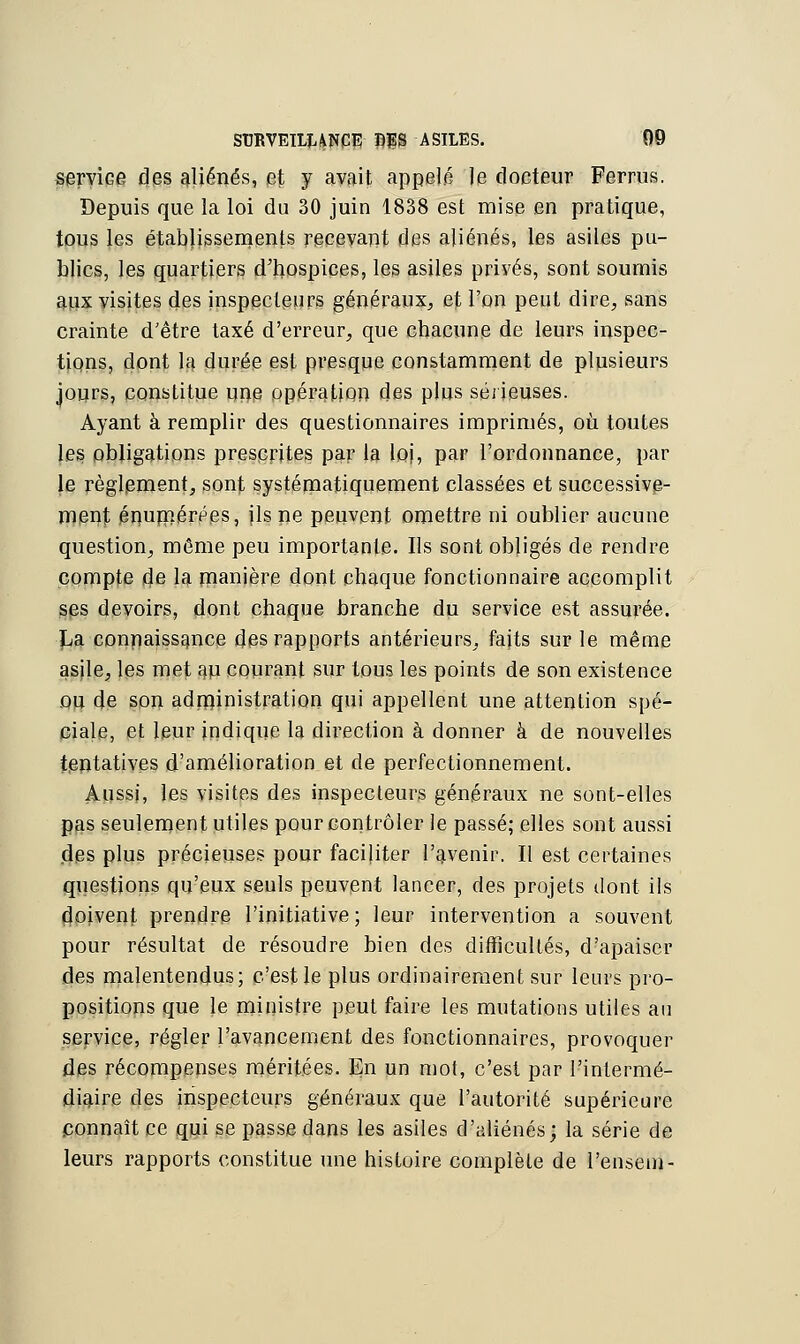 service des aliénés, et y avait appelé le docteur Ferras. Depuis que la loi du 30 juin 1838 est mise en pratique, tous les établissements recevant des aliénés, les asiles pu- blics, les quartiers d'hospices, les asiles privés, sont soumis aux visites des inspecteurs généraux, et Ton peut dire, sans crainte d'être taxé d'erreur, que chacune de leurs inspec- tions, dont la durée est presque constamment de plusieurs jours, constitue une opération des plus sérieuses. Ayant à remplir des questionnaires imprimés, où toutes les obligations prescrites par la loi, Par l'ordonnance, par le règlement, sont systématiquement classées et successive- ment énumérées, ils ne peuvent omettre ni oublier aucune question, môme peu importante. Us sont obligés de rendre compte de la manière dont chaque fonctionnaire accomplit ses devoirs, dont chaque branche du service est assurée. Pa connaissance des rapports antérieurs, faits sur le même asile, les met au courant sur tous les points de son existence ou de son administration qui appellent une attention spé- ciale, et leur indique la direction à donner à de nouvelles tentatives d'amélioration et de perfectionnement. Aussi, les visites des inspecteurs généraux ne sont-elles pas seulement utiles pour contrôler le passé; elles sont aussi .des plus précieuses pour faciliter l'avenir. Il est certaines questions qu'eux seuls peuvent lancer, des projets dont ils doivent prendre l'initiative; leur intervention a souvent pour résultat de résoudre bien des difficultés, d'apaiser des malentendus; c'est le plus ordinairement sur leurs pro- positions que le ministre peut faire les mutations utiles an service, régler l'avancement des fonctionnaires, provoquer des récompenses méritées. En un mot, c'est par l'intermé- diaire des inspecteurs généraux que l'autorité supérieure connaît ce qui se passe dans les asiles d'aliénés; la série de leurs rapports constitue une histoire complète de l'ensem-