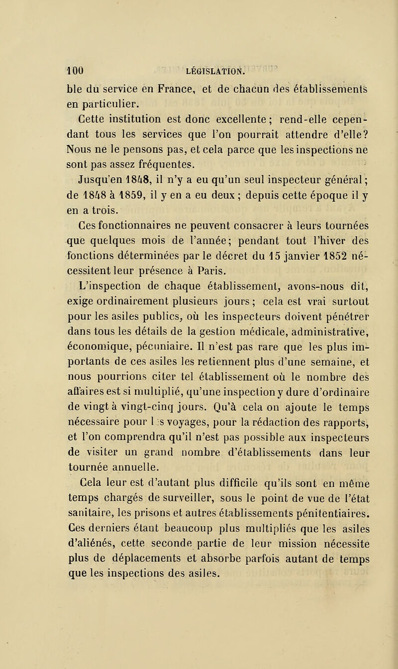 ble du service en France, et de chacun des établissements en particulier. Cette institution est donc excellente; rend-elle cepen- dant tous les services que l'on pourrait attendre d'elle? Nous ne le pensons pas, et cela parce que les inspections ne sont pas assez fréquentes. Jusqu'en 18^8, il n'y a eu qu'un seul inspecteur général ; de 1848 à 1859, il y en a eu deux ; depuis cette époque il y en a trois. Ces fonctionnaires ne peuvent consacrer à leurs tournées que quelques mois de l'année; pendant tout l'hiver des fonctions déterminées parle décret du 15 janvier 1852 né- cessitent leur présence à Paris. L'inspection de chaque établissement, avons-nous dit, exige ordinairement plusieurs jours ; cela est vrai surtout pour les asiles publics, où les inspecteurs doivent pénétrer dans tous les détails de la gestion médicale, administrative, économique, pécuniaire. Il n'est pas rare que les plus im- portants de ces asiles les retiennent plus d'une semaine, et nous pourrions citer tel établissement où le nombre des affaires est si multiplié, qu'une inspection y dure d'ordinaire de vingt à vingt-cinq jours. Qu'à cela on ajoute le temps nécessaire pour 1 s voyages, pour la rédaction des rapports, et l'on comprendra qu'il n'est pas possible aux inspecteurs de visiter un grand nombre d'établissements dans leur tournée annuelle. Gela leur est d'autant plus difficile qu'ils sont en même temps chargés de surveiller, sous le point de vue de l'état sanitaire, les prisons et autres établissements pénitentiaires. Ces derniers étant beaucoup plus multipliés que les asiles d'aliénés, cette seconde partie de leur mission nécessite plus de déplacements et absorbe parfois autant de temps que les inspections des asiles.