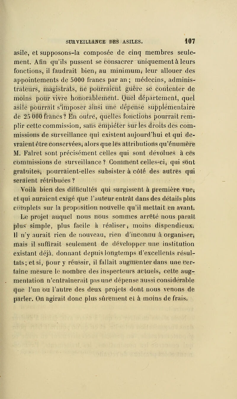 asile, et supposons-la composée de cinq membres seule- ment. Afin qu'ils pussent se consacrer uniquement à leurs fonctions, il faudrait bien; au minimum,- leur allouer des appointements de 5000 francs par an ; médecins, adminis- trateurs, magistrats, né pourraient guère se contenter de moins pour vivre honorablement. Quel département, quel asile pourrait s'imposer ainsi lihe dépense supplémentaire de 25 OtiO francs? En outré, quelles fonctions pourrait rem- plir cette commission, saris empiéter sur les droits des com- missions de surveillance qui existent aujourd'hui et qui de- vraient être conservées, alors que lés attributions qu'énumère M. Falret sont précisément celles qui sont dévolues à ces commissions de surveillance? Gomment celles-ci, qui sont gratuites, pourraient-elles subsister à côté des autres qui seraient rétribuées ? Voilà bien des difficultés! qui surgissent à première vue; et qui auraient exigé que l'auteur entrât dans des détails plus complets sur la proposition nouvelle qu'il mettait en avant. Le projet auquel nous nous sommes arrêté nous paraît plus simple, plus facile à réaliser; moins dispendieux; 11 n'y aurait rien de nouveau, rien d'inconnu à organiser; mais il suffirait seulement de développer une institution existant déjà, donnant depuis longtemps d'excellents résul- tats; et si, pour y réussir, il fallait augmenter dans une cer- taine mesure le nombre des inspecteurs actuels; cette aug- mentation n'entraînerait pas une dépense aussi considérable que l'un ou l'autre des deux projets dont nous venons de parler. On agirait donc plus sûrement et à moins de frais.