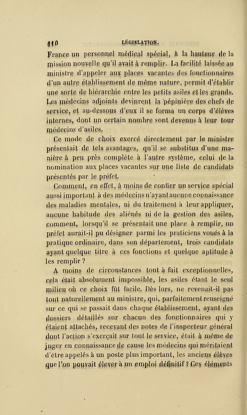 France un personnel médical spécial, h la hauteur de la rpission nouvelle qu'il avait §. remplir- La facilité laissée au ministre d'appeler aox places vacantes des fonctionnaires d'un autre établissement de même nature, permit d'établir une sorte de hiérarchie entre les petits asiles et les grands. Les médecins adjoints devinrent la pépinière des chefs de service, et an-dessous d'eux il se forma un corps d'élèves internes, dont un certain nombre sont devenus à leur tour médecins d'asiles. Ce mode de choix exercé directement par le ministre présentait de tels avantages, qu'il se substitua d'une ma- nière à peu près complète à l'autre système, celui cle la nomination aux places vacantes sur une liste de candidats présentés par le préfet. Comment, en effet, ^ moins de confier un service spécial aussi important à des médecins n'ayant aucune connaissance des maladies mentales, ni du traitement à leur appliquer., aucune habitude des aliénés ni de la gestion des asiles, comment, lorsqu'il se présentait une place à remplir, un préfet aurait-il pu désigner parmi les praticiens voués à la pratique ordinaire, dans son déparlement, trois candidats ayant quelque titre à ces fonctions et quelque aptitude à les remplir ? iV moins de circonstances tout à fait exceptionnelles, cela était absolument impossible, les asiles étant le seul milieu où ce choix fût facile. Dès lors, ne revenait-il pas tout naturellement au ministre, qui, parfaitement renseigné sur ce qui se passait dans chaque établissement, ayant des dossiers détaillés sur chacun des fonctionnaires qui y étaient attachés, recevant des notes de l'inspecteur général dont l'action s'exerçait sur tout le service, était k même de juger en connaissance de causé les médecins qui méritaient d'être appelés à un poste plus important, les anciens élèves que l'on pouvait élèvera un emploi définitif? Ces éléments