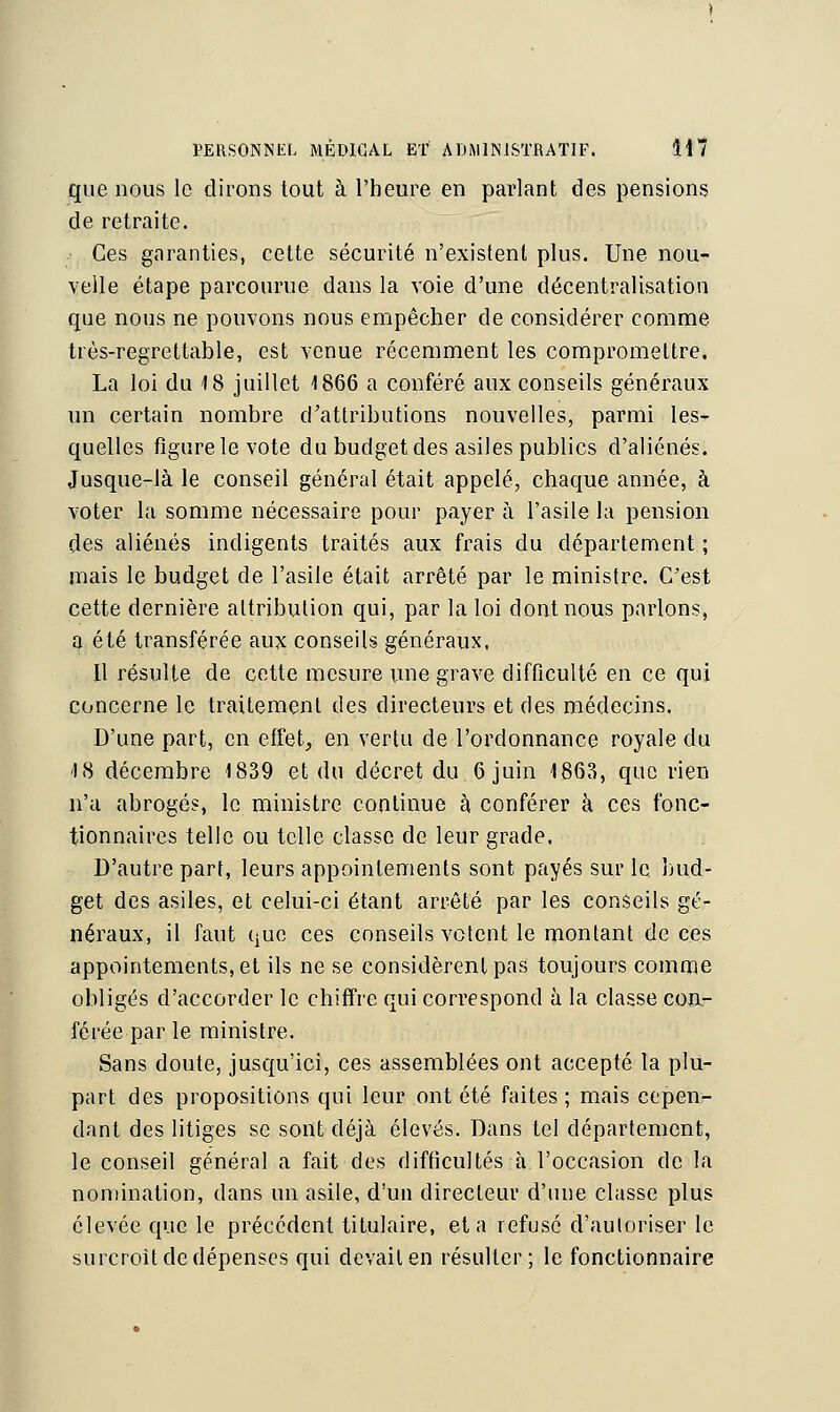 que nous le dirons tout à l'heure en parlant des pensions de retraite. ■ Ces garanties, cette sécurité n'existent plus. Une nou- velle étape parcourue dans la voie d'une décentralisation que nous ne pouvons nous empêcher de considérer comme très-regrettable, est venue récemment les compromettre. La loi du 18 juillet 1866 a conféré aux conseils généraux un certain nombre d'attributions nouvelles, parmi les- quelles figure le vote du budget des asiles publics d'aliénés. Jusque-là le conseil général était appelé, chaque année, à voter la somme nécessaire pour payer à l'asile la pension des aliénés indigents traités aux frais du département ; mais le budget de l'asile était arrêté par le ministre. C'est cette dernière attribution qui, par la loi dont nous parlons, a été transférée aux conseils généraux, Il résulte de cette mesure une grave difficulté en ce qui concerne le traitement des directeurs et des médecins. D'une part, en effet, en vertu de l'ordonnance royale du 18 décembre 1839 et du décret du 6 juin 1863, que rien n'a abrogés, le ministre continue à conférer à ces fonc- tionnaires telle ou telle classe de leur grade. D'autre part, leurs appointements sont payés sur le bud- get des asiles, et celui-ci étant arrêté par les conseils gé- néraux, il faut que ces conseils votent le montant de ces appointements, et ils ne se considèrent pas toujours comme obligés d'accorder le chiffre qui correspond à la classe con- férée par le ministre. Sans doute, jusqu'ici, ces assemblées ont accepté la plu- part des propositions qui leur ont été faites ; mais cepen- dant des litiges se sont déjà élevés. Dans tel département, le conseil général a fait des difficultés à l'occasion de la nomination, dans un asile, d'un directeur d'une classe plus élevée que le précédent titulaire, et a refusé d'autoriser le surcroit de dépenses qui devait en résulter; le fonctionnaire