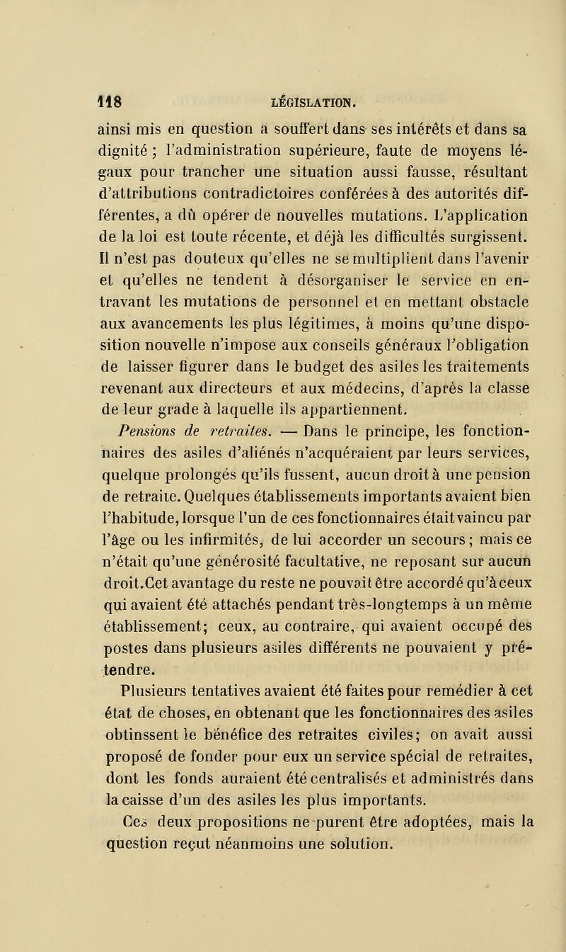 ainsi mis en question a souffert, dans ses intérêts et dans sa dignité ; l'administration supérieure, faute de moyens lé- gaux pour trancher une situation aussi fausse, résultant d'attributions contradictoires conférées à des autorités dif- férentes, a dû opérer de nouvelles mutations. L'application de la loi est toute récente, et déjà les difficultés surgissent. Il n'est pas douteux qu'elles ne se multiplient dans l'avenir et qu'elles ne tendent à désorganiser le service en en- travant les mutations de personnel et en mettant obstacle aux avancements les plus légitimes, à moins qu'une dispo- sition nouvelle n'impose aux conseils généraux l'obligation de laisser figurer dans le budget des asiles les traitements revenant aux directeurs et aux médecins, d'après la classe de leur grade à laquelle ils appartiennent. Pensions de retraites. — Dans le principe, les fonction- naires des asiles d'aliénés n'acquéraient par leurs services, quelque prolongés qu'ils fussent, aucun droit à une pension de retraiie. Quelques établissements importants avaient bien l'habitude, lorsque l'un de ces fonctionnaires étaitvaincu par l'âge ou les infirmités, de lui accorder un secours ; mais ce n'était qu'une générosité facultative, ne reposant sur aucun droit.Cet avantage du reste ne pouvait être accordé qu'àceux qui avaient été attachés pendant très-longtemps à un même établissement; ceux, au contraire, qui avaient occupé des postes dans plusieurs asiles différents ne pouvaient y pré- tendre. Plusieurs tentatives avaient été faites pour remédier à cet état de choses, en obtenant que les fonctionnaires des asiles obtinssent le bénéfice des retraites civiles; on avait aussi proposé de fonder pour eux un service spécial de retraites, dont les fonds auraient été centralisés et administrés dans la caisse d'un des asiles les plus importants. Geà deux propositions ne purent être adoptées, mais la question reçut néanmoins une solution.