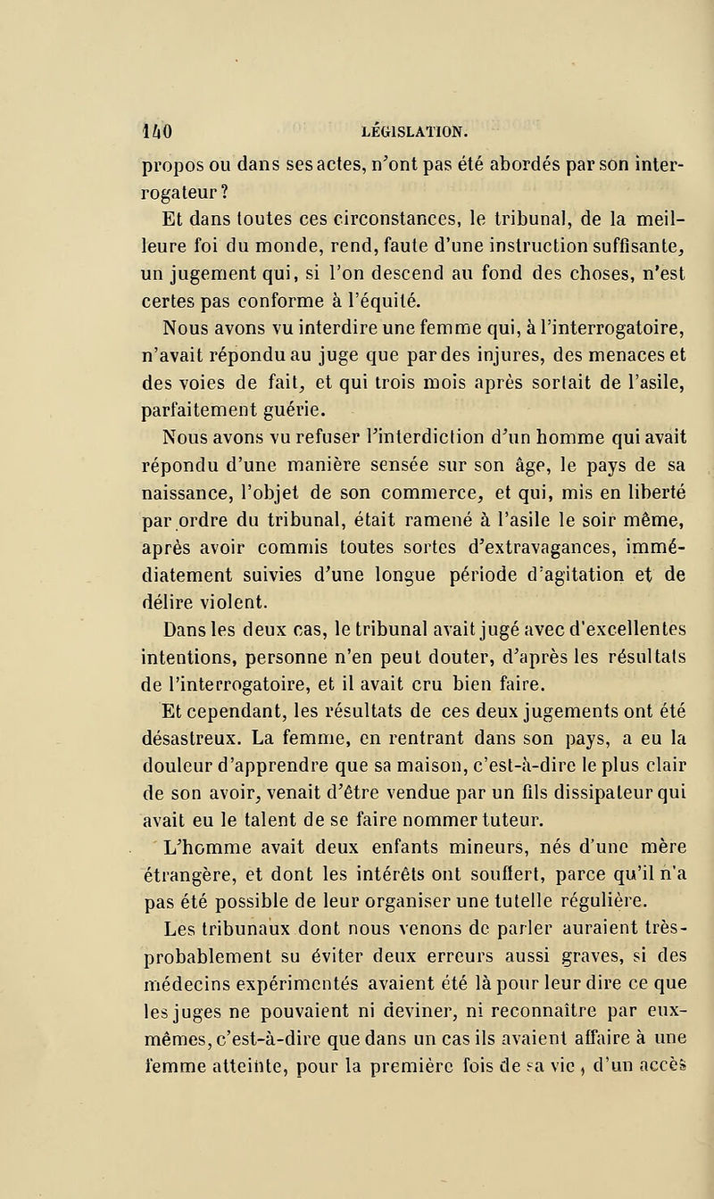 propos ou dans ses actes, n'ont pas été abordés par son inter- rogateur? Et dans toutes ces circonstances, le tribunal, de la meil- leure foi du monde, rend, faute d'une instruction suffisante, un jugement qui, si l'on descend au fond des choses, n'est certes pas conforme à l'équité. Nous avons vu interdire une femme qui, à l'interrogatoire, n'avait répondu au juge que par des injures, des menaces et des voies de fait, et qui trois mois après sortait de l'asile, parfaitement guérie. Nous avons vu refuser l'interdiction d'un homme qui avait répondu d'une manière sensée sur son âge, le pays de sa naissance, l'objet de son commerce, et qui, mis en liberté par ordre du tribunal, était ramené à l'asile le soir même, après avoir commis toutes sortes d'extravagances, immé- diatement suivies d'une longue période d'agitation et de délire violent. Dans les deux cas, le tribunal avait jugé avec d'excellentes intentions, personne n'en peut douter, d'après les résultats de l'interrogatoire, et il avait cru bien faire. Et cependant, les résultats de ces deux jugements ont été désastreux. La femme, en rentrant dans son pays, a eu la douleur d'apprendre que sa maison, c'est-â-dire le plus clair de son avoir, venait d'être vendue par un fils dissipateur qui avait eu le talent de se faire nommer tuteur. L'homme avait deux enfants mineurs, nés d'une mère étrangère, et dont les intérêts ont souflert, parce qu'il n'a pas été possible de leur organiser une tutelle régulière. Les tribunaux dont nous venons de parler auraient très- probablement su éviter deux erreurs aussi graves, si des médecins expérimentés avaient été là pour leur dire ce que les juges ne pouvaient ni deviner, ni reconnaître par eux- mêmes, c'est-à-dire que dans un cas ils avaient affaire à une femme atteinte, pour la première fois de ?a vie , d'un accèfe