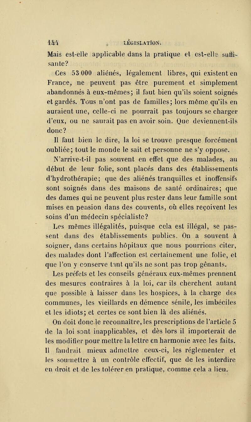 ïk'i LEGISLATION i Mais est-elle applicable dans la pratique et est-elle sutïr- santé? Ces 53 000 aliénés, légalement libres, qui existent en France, ne peuvent pas être purement et simplement abandonnés à eux-mêmes; il faut bien qu'ils soient soignés et gardés. Tous n'ont pas de familles; lors même qu'ils en auraient une, celle-ci ne pourrait pas toujours se charger d'eux, ou ne saurait pas en avoir soin. Que deviennent-ils donc? Il faut bien le dire, la loi se trouve presque forcément oubliée; tout le monde le sait et personne ne s'y oppose. N'arrive-t-il pas souvent en effet que des malades, au début de leur folie, sont placés dans des établissements d'hydrothérapie; que des aliénés tranquilles et inoffensifs sont soignés dans des maisons de santé ordinaires; que des dames qui ne peuvent plus rester dans leur famille sont mises en pension dans des couvents, où elles reçoivent les soins d'un médecin spécialiste? Les mêmes illégalités, puisque cela est illégal, se pas- sent dans des établissements publics. On a souvent à soigner, dans certains hôpitaux que nous pourrions citer, des malades dont l'affection est certainement une folie, et que l'on y conserve tant qu'ils ne sont pas trop gênants. Les préfets et les conseils généraux eux-mêmes prennent des mesures contraires à la loi, car ils cherchent autant que possible à laisser dans les hospices, à la charge des communes, les vieillards en démence sénile, les imbéciles et les idiots; et certes ce sont bien là des aliénés. On doit donc le reconnaître, les prescriptions de l'article 5 de la loi sont inapplicables, et dès lors il importerait de les modifier pour mettre la lettre en harmonie avec les faits. Il faudrait mieux admettre ceux-ci, les réglementer et les soumettre à un contrôle effectif, que de les interdire en droit et de les tolérer en pratique, comme cela a lieu.