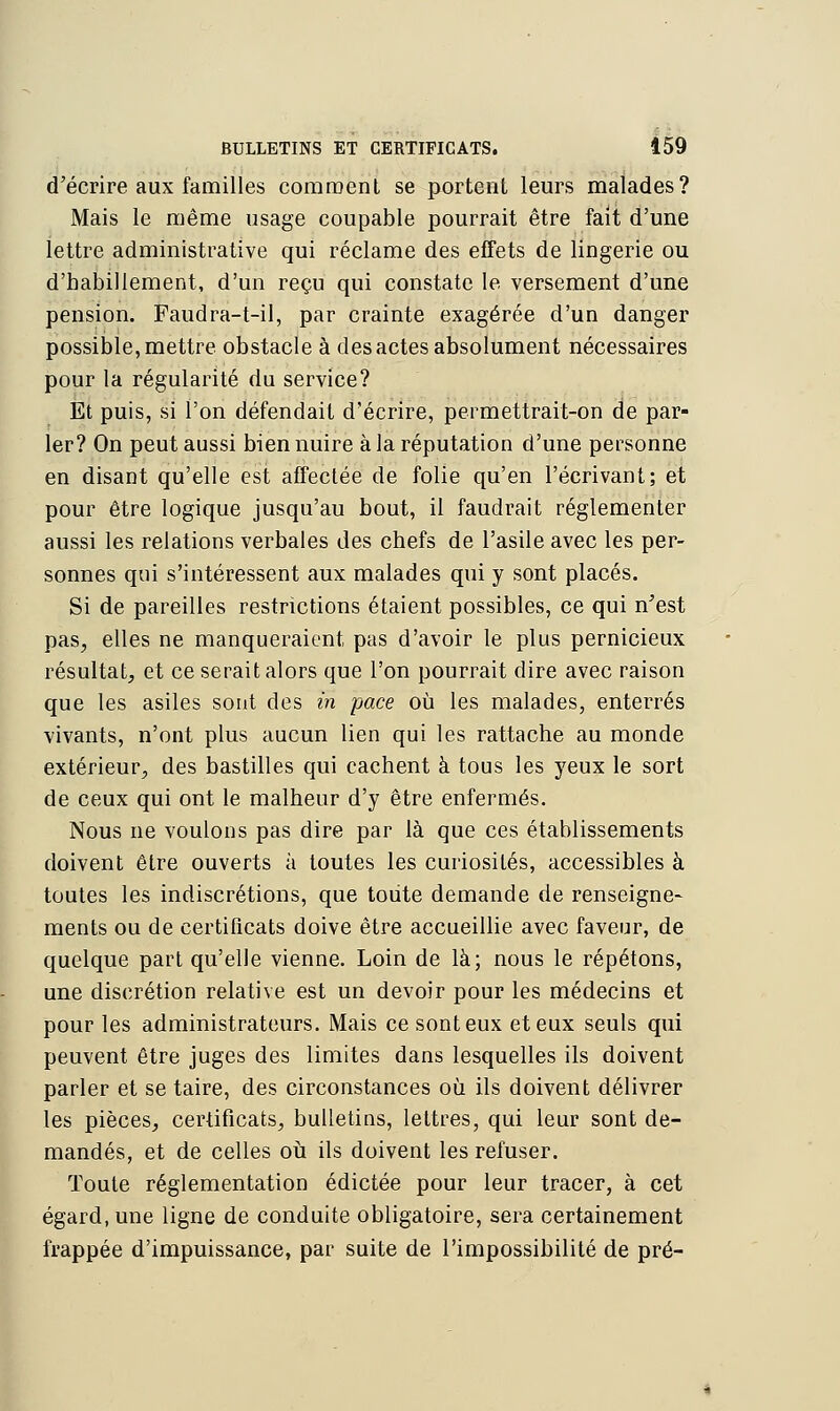 d'écrire aux familles comment se portent leurs malades? Mais le même usage coupable pourrait être fait d'une lettre administrative qui réclame des effets de lingerie ou d'habillement, d'un reçu qui constate le versement d'une pension. Faudra-t-il, par crainte exagérée d'un danger possible, mettre obstacle à des actes absolument nécessaires pour la régularité du service? Et puis, si l'on défendait d'écrire, permettrait-on de par- ler? On peut aussi bien nuire à la réputation d'une personne en disant qu'elle est affectée de folie qu'en l'écrivant; et pour être logique jusqu'au bout, il faudrait réglementer aussi les relations verbales des chefs de l'asile avec les per- sonnes qui s'intéressent aux malades qui y sont placés. Si de pareilles restrictions étaient possibles, ce qui n'est pas, elles ne manqueraient pas d'avoir le plus pernicieux résultat, et ce serait alors que l'on pourrait dire avec raison que les asiles sont des in pace où les malades, enterrés vivants, n'ont plus aucun lien qui les rattache au monde extérieur, des bastilles qui cachent à tous les yeux le sort de ceux qui ont le malheur d'y être enfermés. Nous ne voulons pas dire par là que ces établissements doivent être ouverts à toutes les curiosités, accessibles à toutes les indiscrétions, que toute demande de renseigne- ments ou de certificats doive être accueillie avec faveur, de quelque part qu'elle vienne. Loin de là; nous le répétons, une discrétion relative est un devoir pour les médecins et pour les administrateurs. Mais ce sont eux et eux seuls qui peuvent être juges des limites dans lesquelles ils doivent parler et se taire, des circonstances où ils doivent délivrer les pièces, certificats, bulletins, lettres, qui leur sont de- mandés, et de celles où ils doivent les refuser. Toute réglementation édictée pour leur tracer, à cet égard, une ligne de conduite obligatoire, sera certainement frappée d'impuissance, par suite de l'impossibilité de pré-