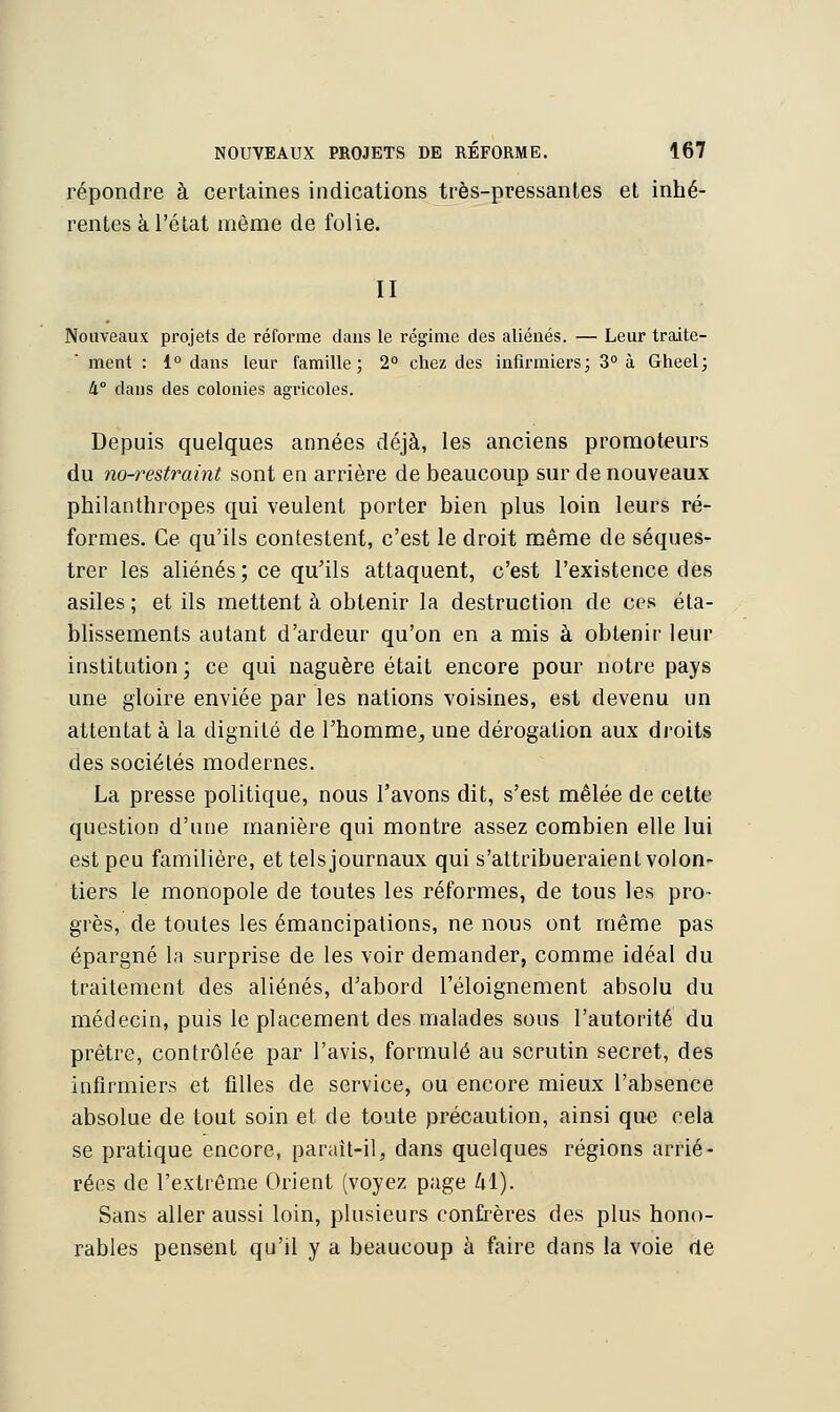 répondre à certaines indications très-pressantes et inhé- rentes à l'état même de folie. II Nouveaux projets de réforme dans le régime des aliénés. — Leur traite- ment : 1° dans leur famille; 2° chez des infirmiers; 3° à Gheel; 4° dans des colonies agi'icoles. Depuis quelques années déjà, les anciens promoteurs du no-restraint sont en arrière de beaucoup sur de nouveaux philanthropes qui veulent porter bien plus loin leurs ré- formes. Ce qu'ils contestent, c'est le droit même de séques- trer les aliénés; ce qu'ils attaquent, c'est l'existence des asiles ; et ils mettent à obtenir la destruction de ces éta- blissements autant d'ardeur qu'on en a mis à obtenir leur institution; ce qui naguère était encore pour notre pays une gloire enviée par les nations voisines, est devenu un attentat à la dignité de l'homme, une dérogation aux droits des sociétés modernes. La presse politique, nous l'avons dit, s'est mêlée de cette question d'une manière qui montre assez combien elle lui est peu familière, et tels journaux qui s'attribueraient volon- tiers le monopole de toutes les réformes, de tous les pro- grès, de toutes les émancipations, ne nous ont même pas épargné la surprise de les voir demander, comme idéal du traitement des aliénés, d'abord l'éloignement absolu du médecin, puis le placement des malades sous l'autorité du prêtre, contrôlée par l'avis, formulé au scrutin secret, des infirmiers et filles de service, ou encore mieux l'absence absolue de tout soin et de toute précaution, ainsi que cela se pratique encore, paraît-il, dans quelques régions arrié- rées de l'extrême Orient (voyez page hï). Sans aller aussi loin, plusieurs confrères des plus hono- rables pensent qu'il y a beaucoup à faire dans la voie de