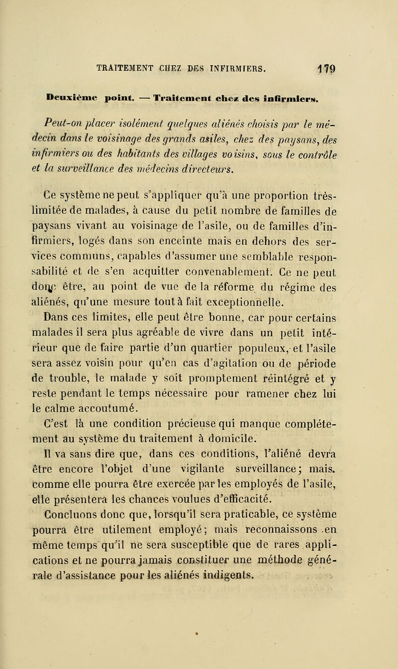 Deuxième point. — Traitement chez des infirmiers. Peut-on placer isolément quelques aliénés choisis par le mé- decin dans le voisinage des grands asiles, chez des paysans, des infirmiers ou des habitants des villages voisins, sous le contrôle et la surveillance des médecins directeurs. Ce système ne peut s'appliquer qu'à une proportion très- limitée de malades, à cause du petit nombre de familles de paysans vivant au voisinage de l'asile, ou de familles d'in- firmiers, logés dans son enceinte mais en dehors des ser- vices communs, capables d'assumer une semblable respon- sabilité et de s'en acquitter convenablement. Ce ne peut don/, être, au point de vue de la réforme du régime des aliénés, qu'une mesure tout à fait exceptionnelle. Dans ces limites, elle peut être bonne, car pour certains malades il sera plus agréable de vivre dans un petit inté- rieur que de faire partie d'un quartier populeux, et l'asile sera assez voisin pour qu'eu cas d'agitation ou de période de trouble, le malade y soit promptement réintégré et y reste pendant le temps nécessaire pour ramener chez lui le calme accoutumé. C'est là une condition précieuse qui manque complète- ment au système du traitement à domicile. Il va sans dire que, dans ces conditions, l'aliéné devra être encore l'objet d'une vigilante surveillance; mais, comme elle pourra être exercée parles employés de l'asile, elle présentera les chances voulues d'efficacité. Concluons donc que, lorsqu'il sera praticable, ce système pourra être utilement employé; mais reconnaissons .en même temps qu'il ne sera susceptible que de rares appli- cations et ne pourra jamais constituer une méthode géné- rale d'assistance pour les aliénés indigents.