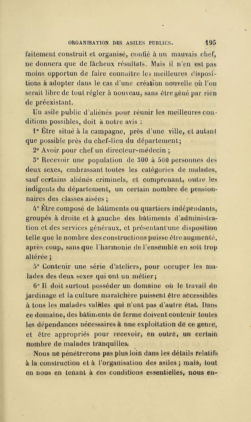faitement construit et organisé, confié à un mauvais chef, ne donnera que de fâcheux résultats. Mais il n'en est pas moins opportun de faire connaître les meilleures disposi- tions à adopter dans le cas d'une création nouvelle pu l'on serait libre de tout régler à nouveau^ sans être gêné par rien de préexistant. Un asile public d'aliénés pour réunir les meilleures con- ditions possibles, doit à notre avis : 1° Être situé à la campagne, près d'une ville, et autan! que possible près du chef-lieu du département; 2° Avoir pour chef un directeur-médecin ; 3° Recevoir une population de 300 à 500 personnes des deux sexes, embrassant toutes les catégories de malades, sauf certains aliénés criminels, et comprenant» outre les indigents du département, un certain nombre de pension- naires des classes aisées ; k° Etre composé de bâtiments ou quartiers indépendants, groupés à droite et à gauche des bâtiments d'administra- tion et des services généraux, et présentant une disposition telle que le nombre des constructions puisse être augmenté, après coup, sans que l'harmonie de l'ensemble en soit trop altérée \ 5° Contenir une série d'ateliers, pour occuper les ma- lades des deux sexes qui ont un métier; 6° Il doit surtout posséder un domaine où le travail du jardinage et la culture maraîchère puissent être accessibles à tous les malades valMes qui n'ont pas d'autre état* Dans ce domaine, des bâtiments de ferme doivent contenir toutes les dépendances nécessaires à une exploitation de ce genre, et être appropriés pour recevoir^ en outre, un certain nombre de malades tranquilles, Nous ne pénétrerons pas plus loin dans les détails relatifs à la construction et à l'organisation des asiles; mais> tout en nous en tenant à ces conditions essentielles, nous en-