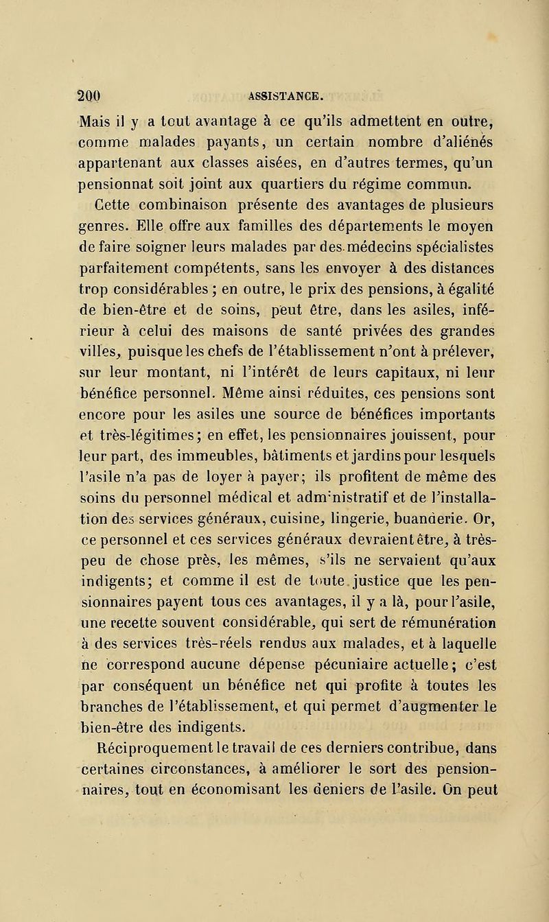 Mais il y a tout avantage à ce qu'ils admettent en outre, comme malades payants, un certain nombre d'aliénés appartenant aux classes aisées, en d'autres termes, qu'un pensionnat soit joint aux quartiers du régime commun. Cette combinaison présente des avantages de plusieurs genres. Elle offre aux familles des départements le moyen défaire soigner leurs malades par des.médecins spécialistes parfaitement compétents, sans les envoyer à des distances trop considérables ; en outre, le prix des pensions, à égalité de bien-être et de soins, peut être, dans les asiles, infé- rieur à celui des maisons de santé privées des grandes villes,, puisque les chefs de l'établissement n'ont à prélever, sur leur montant, ni l'intérêt de leurs capitaux, ni leur bénéfice personnel. Même ainsi réduites, ces pensions sont encore pour les asiles une source de bénéfices importants et très-légitimes; en effet, les pensionnaires jouissent, pour leur part, des immeubles, bâtiments et jardins pour lesquels l'asile n'a pas de loyer à payer; ils profitent de même des soins du personnel médical et adnrnistratif et de l'installa- tion des services généraux, cuisine, lingerie, buanderie. Or, ce personnel et ces services généraux devraient être, à très- peu de chose près, les mêmes, s'ils ne servaient qu'aux indigents; et comme il est de toute justice que les pen- sionnaires payent tous ces avantages, il y a là, pour l'asile, une recette souvent considérable, qui sert de rémunération à des services très-réels rendus aux malades, et à laquelle ne correspond aucune dépense pécuniaire actuelle ; c'est par conséquent un bénéfice net qui profite à toutes les branches de l'établissement, et qui permet d'augmenter le bien-être des indigents. Réciproquement le travail de ces derniers contribue, dans certaines circonstances, à améliorer le sort des pension- naires, tout en économisant les deniers de L'asile. On peut