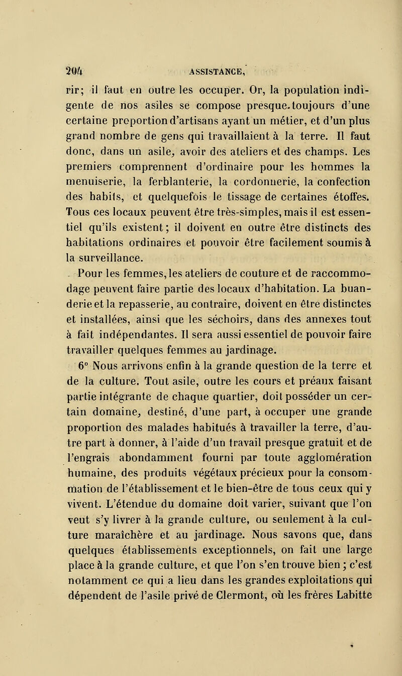 2(ik ASSISTANCE,' rir; il faut en outre les occuper. Or, la population indi- gente de nos asiles se compose presque.toujours d'une certaine proportion d'artisans ayant un métier, et d'un plus grand nombre de gens qui travaillaient à la terre. Il faut donc, dans un asile, avoir des ateliers et des champs. Les premiers comprennent d'ordinaire pour les hommes la menuiserie, la ferblanterie, la cordonnerie, la confection des habits, et quelquefois le tissage de certaines étoffes. Tous ces locaux peuvent être très-simples, mais il est essen- tiel qu'ils existent; il doivent en outre être distincts des habitations ordinaires et pouvoir être facilement soumis à la surveillance. . Pour les femmes, les ateliers de couture et de raccommo- dage peuvent faire partie des locaux d'habitation. La buan- derie et la repasserie, au contraire, doivent en être distinctes et installées, ainsi que les séchoirs, dans des annexes tout à fait indépendantes. Il sera aussi essentiel de pouvoir faire travailler quelques femmes au jardinage. 6° Nous arrivons enfin à la grande question de la terre et de la culture. Tout asile, outre les cours et préaux faisant partie intégrante de chaque quartier, doit posséder un cer- tain domaine, destiné, d'une part, à occuper une grande proportion des malades habitués à travailler la terre, d'au- tre part à donner, à l'aide d'un travail presque gratuit et de l'engrais abondamment fourni par toute agglomération humaine, des produits végétaux précieux pour la consom- mation de l'établissement et le bien-être de tous ceux qui y vivent. L'étendue du domaine doit varier, suivant que l'on veut s'y livrer à la grande culture, ou seulement à la cul- ture maraîchère et au jardinage. Nous savons que, dans quelques établissements exceptionnels, on fait une large place à la grande culture, et que l'on s'en trouve bien ; c'est notamment ce qui a lieu dans les grandes exploitations qui dépendent de l'asile privé de Clermont, où les frères Labitte