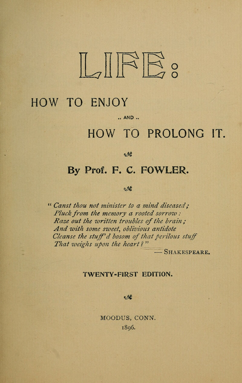 =<7au HOW TO ENJOY .. AN HOW TO PROLONG IT, AND .. %H By Prof, F. C. FOWLER. ^ Canst thou not minister to a mind diseased; Pluck from the memory a rooted sorrow: Raze out the written troubles of the brain ; And with some sweety oblivious antidote Cleanse the stuff''d bosom of that peiHlous stuff' That weighs upon the heart'^  — Shakespeare. TWENTY-FiRST EDITION. MOODUS, CONN. 1896.