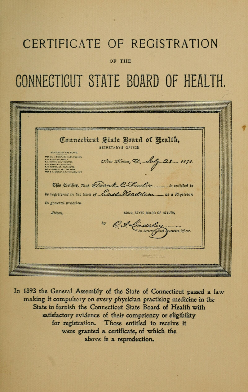 CERTIFICATE OF REGISTRATION OF THE GONNEGTIGUT STATE BOARD OF HEALTH, i gunnecticKt gtaU isiivjl of ^altS, SECRETAHVS OrFr.-a G^-^w.- iS'tavCM, ►, <^^ ^»£,^.&l y<f/^ tgiB CWfifi«, raaj .^^^a^fw^t^^Q^yi^jt^^, is entitled to 1 6e registered in the town of ^.^.Ce^fs^yt^A^<s:^A>ii^ >. as a Physician. in general prattioa. attest, CONFJ. STATE BOARD OF HEALTH. I! i In J393 tKc General Assembly of the State of Connecticut passed a law making ii cocapulsoiy on every physician piuctising medicine in the State to fta'nish the Connecticut State Board of Health with satisfactory evidence of their competency or eligibility for registration. Those entitled to receive it were granted a certificate, of which the above is a reproduction*