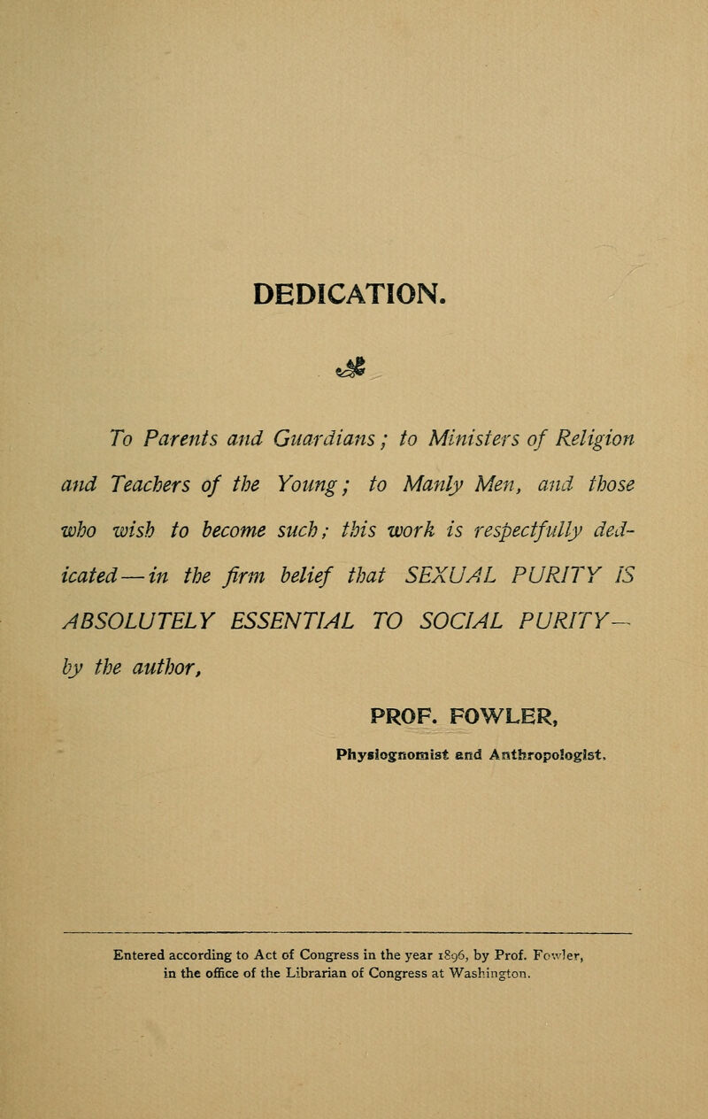 DEDICATION. To Parents and Guardians; to Ministers of Religion and Teachers of the Young; to Manly Men, and those who wish to become such; this work is respectfully ded- icated—in the firm belief that SEXUAL PURITY IS ABSOLUTELY ESSENTIAL TO SOCIAL PURITY^ by the author, PROF. FOWLER, Physiognomist and Anthropologist, Entered according to Act of Congress in the year 1896, by Prof. Fc.vler, in the office of the Librarian of Congress at Washington.