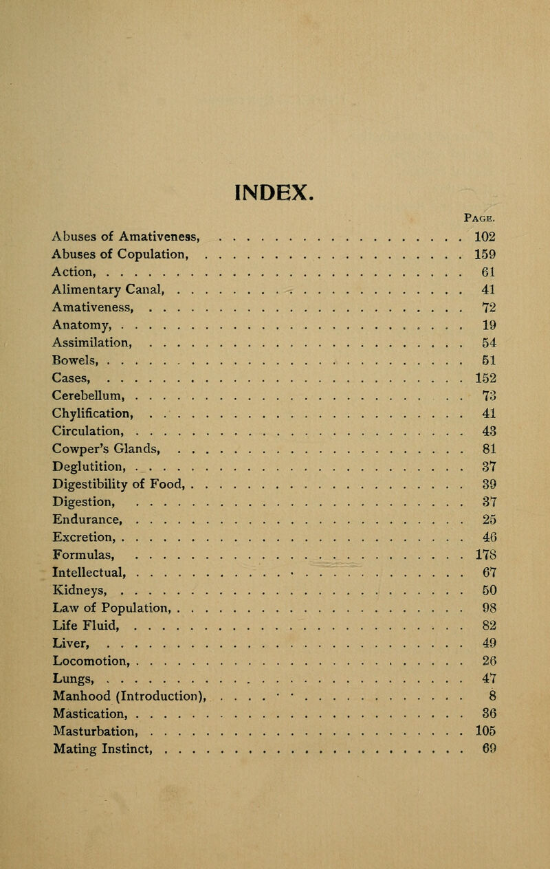 INDEX. Page. Abuses of Amativeness, 102 Abuses of Copulation, 159 Action, 61 Alimentary Canal 41 Amativeness, 72 Anatomy, 19 Assimilation, 54 Bowels, 51 Cases, 152 Cerebellum, . . 73 Chylification, . 41 Circulation, 43 Cowper's Glands, 81 Deglutition, 37 Digestibility of Food, 39 Digestion, 37 Endurance, 25 Excretion, 46 Formulas 178 Intellectual, • 67 Kidneys, 50 Law of Population, 98 Life Fluid, 82 Liver, 49 Locomotion, 26 Lungs, 47 Manhood (Introduction), ....•• 8 Mastication, 36 Masturbation, 105 Mating Instinct, 69