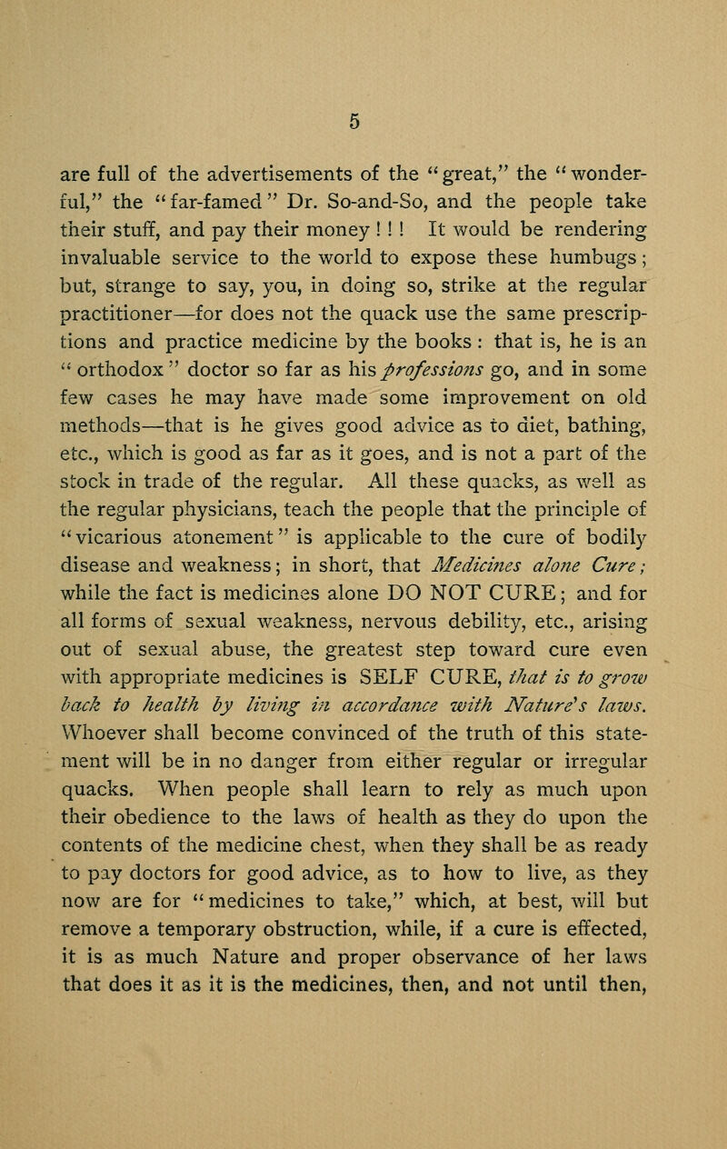 are full of the advertisements of the  great, the  wonder- ful, the  far-famed  Dr. So-and-So, and the people take their stuff, and pay their money ! ! ! It would be rendering invaluable service to the world to expose these humbugs; but, strange to say, you, in doing so, strike at the regular practitioner—for does not the quack use the same prescrip- tions and practice medicine by the books : that is, he is an  orthodox  doctor so far as his professions go, and in some few cases he may have made some improvement on old methods—that is he gives good advice as to diet, bathing, etc., which is good as far as it goes, and is not a part of the stock in trade of the regular. All these quacks, as well as the regular physicians, teach the people that the principle of ''vicarious atonement is applicable to the cure of bodily disease and weakness; in short, that Medicines alone Cure; while the fact is medicines alone DO NOT CURE; and for all forms of sexual weakness, nervous debility, etc., arising out of sexual abuse, the greatest step toward cure even with appropriate medicines is SELF CURE, that is to grow back to health by living hi accordance with Nature's laws. Whoever shall become convinced of the truth of this state- ment will be in no danger from either regular or irregular quacks. When people shall learn to rely as much upon their obedience to the laws of health as they do upon the contents of the medicine chest, when they shall be as ready to pay doctors for good advice, as to how to live, as they now are for  medicines to take, which, at best, will but remove a temporary obstruction, while, if a cure is effected, it is as much Nature and proper observance of her laws that does it as it is the medicines, then, and not until then,