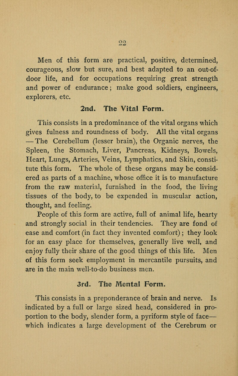 Men of this form are practical, positive, determined, courageous, slow but sure, and best adapted to an out-of- door life, and for occupations requiring great strength and power of endurance; make good soldiers, engineers, explorers, etc. 2nd. The Vital Form. This consists in a predominance of the vital organs which gives fulness and roundness of body. All the vital organs — The Cerebellum (lesser brain), the Organic nerves, the Spleen, the Stomach, Liver, Pancreas, Kidneys, Bowels, Heart, Lungs, Arteries, Veins, Lymphatics, and Skin, consti- tute this form. The whole of these organs may be consid- ered as parts of a machine, whose office it is to manufacture from the raw material, furnished in the food, the living tissues of the body, to be expended in muscular action, thought, and feeling. People of this form are active, full of animal life, hearty and strongly social in their tendencies. They are fond of ease and comfort (in fact they invented comfort) ; they look for an easy place for themselves, generally live well, and enjoy fully their share of the good things of this life. Men of this form seek employment in mercantile pursuits, and are in the main well-to-do business men. 3rd. The Mental Form. This consists in a preponderance of brain and nerve. Is indicated by a full or large sized head, considered in pro- portion to the body, slender form, a pyriform style of face— which indicates a large development of the Cerebrum or