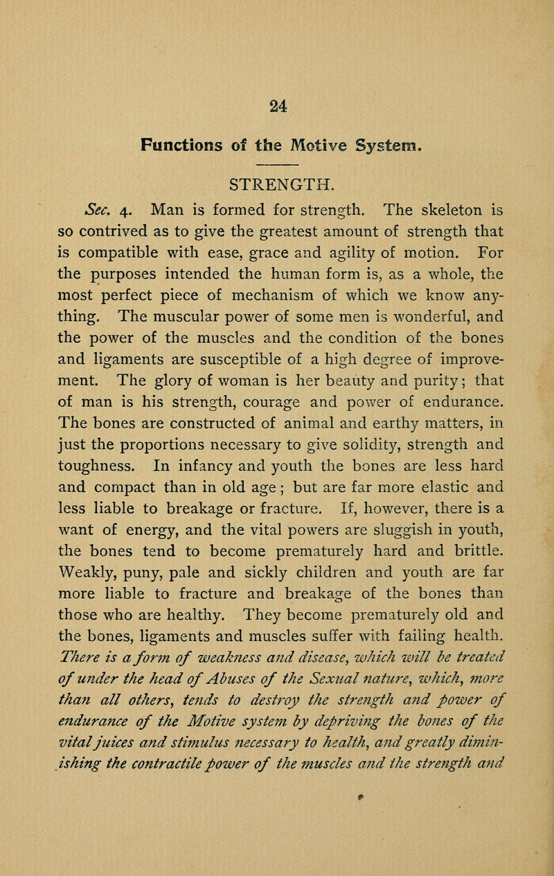 Functions of the Motive System. STRENGTH. Sec. 4. Man is formed for strength. The skeleton is so contrived as to give the greatest amount of strength that is compatible with ease, grace and agility of motion. For the purposes intended the human form is, as a whole, the most perfect piece of mechanism of which we know any- thing. The muscular power of some men is wonderful, and the power of the muscles and the condition of the bones and ligaments are susceptible of a high degree of improve- ment. The glory of woman is her beauty and purity; that of man is his strength, courage and power of endurance. The bones are constructed of animal and earthy matters, in just the proportions necessary to give solidity, strength and toughness. In infancy and youth the bones are less hard and compact than in old age; but are far more elastic and less liable to breakage or fracture. If, however, there is a want of energy, and the vital powers are sluggish in youth, the bones tend to become prematurely hard and brittle. Weakly, puny, pale and sickly children and youth are far more liable to fracture and breakage of the bones than those who are healthy. They become prematurely old and the bones, ligaments and muscles suffer with failing health. There is a form of weakness and disease, which will he treated of under the head of Abuses of the Sexual nature, which, more than all others, tends to dest?'oy the strength a?td power of endurance of the Motive system by depriving the bodies of the vital juices and stimulus necessary to health, and greatly dimi^i- ishing the contractile power of the muscles and the strength and