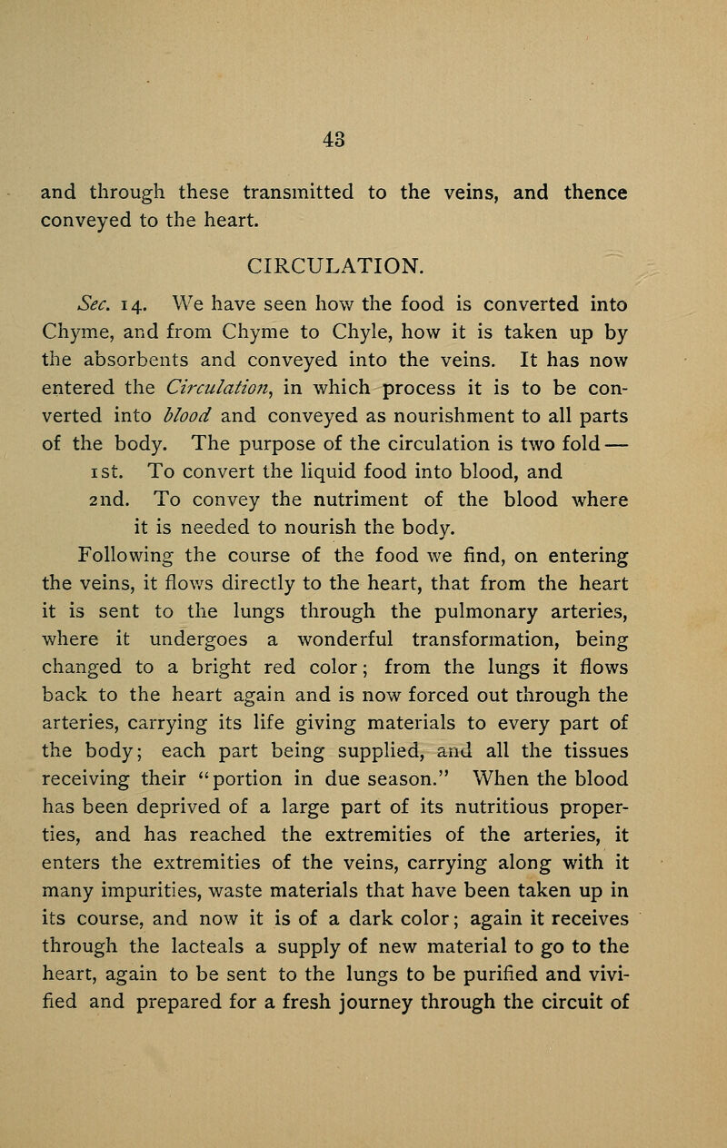 and through these transmitted to the veins, and thence conveyed to the heart. CIRCULATION. Sec. 14. We have seen how the food is converted into Chyme, and from Chyme to Chyle, how it is taken up by the absorbents and conveyed into the veins. It has now entered the Circulation, in which process it is to be con- verted into blood and conveyed as nourishment to all parts of the body. The purpose of the circulation is two fold — I St. To convert the liquid food into blood, and 2nd. To convey the nutriment of the blood where it is needed to nourish the body. Following the course of the food we find, on entering the veins, it flov/s directly to the heart, that from the heart it is sent to the lungs through the pulmonary arteries, where it undergoes a wonderful transformation, being changed to a bright red color; from the lungs it flows back to the heart again and is now forced out through the arteries, carrying its life giving materials to every part of the body; each part being supplied, and all the tissues receiving their portion in due season. When the blood has been deprived of a large part of its nutritious proper- ties, and has reached the extremities of the arteries, it enters the extremities of the veins, carrying along with it many impurities, waste materials that have been taken up in its course, and now it is of a dark color; again it receives through the lacteals a supply of new material to go to the heart, again to be sent to the lungs to be purified and vivi- fied and prepared for a fresh journey through the circuit of