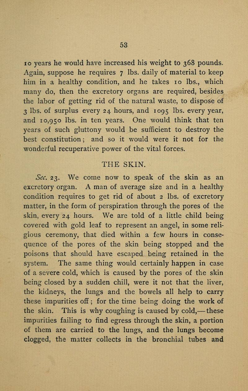 63 lo years he would have increased his weight to 368 pounds. Again, suppose he requires 7 lbs. daily of material to keep him in a healthy condition, and he takes 10 lbs., which many do, then the excretory organs are required, besides the labor of getting rid of the natural waste, to dispose of 3 lbs. of surplus every 24 hours, and 1095 lbs. every year, and 10,950 lbs. in ten years. One would think that ten years of such gluttony would be sufficient to destroy the best constitution; and so it would were it not for the wonderful recuperative power of the vital forces. THE SKIN. Sec. 23. We come now to speak of the skin as an excretory organ. A man of average size and in a healthy condition requires to get rid of about 2 lbs. of excretory matter, in the form of perspiration through the pores of the skin, every 24 hours. We are told of a little child being covered with gold leaf to represent an angel, in some reli- gious ceremony, that died within a few hours in conse- quence of the pores of the skin being stopped and the poisons that should have escaped being retained in the system. The same thing would certainly happen in case of a severe cold, which is caused by the pores of the skin being closed by a sudden chill, were it not that the liver, the kidneys, the lungs and the bowels all help to carry these impurities off; for the time being doing the work of the skin. This is why coughing is caused by cold,— these impurities failing to find egress through the skin, a portion of them are carried to the lungs, and the lungs become clogged, the matter collects in the bronchial tubes and