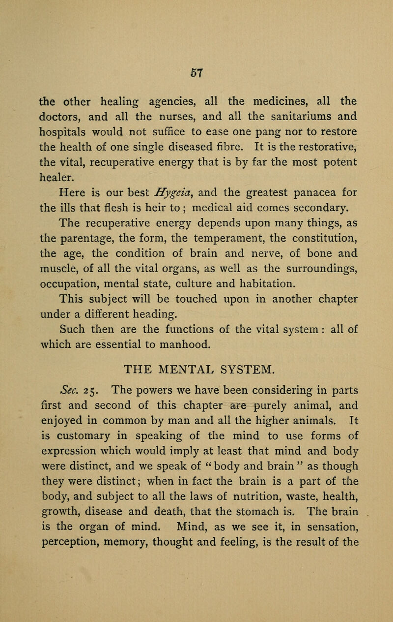 the other healing agencies, all the medicines, all the doctors, and all the nurses, and all the sanitariums and hospitals would not suffice to ease one pang nor to restore the health of one single diseased fibre. It is the restorative, the vital, recuperative energy that is by far the most potent healer. Here is our best Hygeia^ and the greatest panacea for the ills that flesh is heir to ; medical aid comes secondary. The recuperative energy depends upon many things, as the parentage, the form, the temperament, the constitution, the age, the condition of brain and nerve, of bone and muscle, of all the vital organs, as well as the surroundings, occupation, mental state, culture and habitation. This subject will be touched upon in another chapter under a different heading. Such then are the functions of the vital system: all of which are essential to manhood. THE MENTAL SYSTEM. Sec. 25. The powers we have been considering in parts first and second of this chapter are purely animal, and enjoyed in common by man and all the higher animals. It is customary in speaking of the mind to use forms of expression which would imply at least that mind and body were distinct, and we speak of  body and brain  as though they were distinct; when in fact the brain is a part of the body, and subject to all the laws of nutrition, waste, health, growth, disease and death, that the stomach is. The brain is the organ of mind. Mind, as we see it, in sensation, perception, memory, thought and feeling, is the result of the