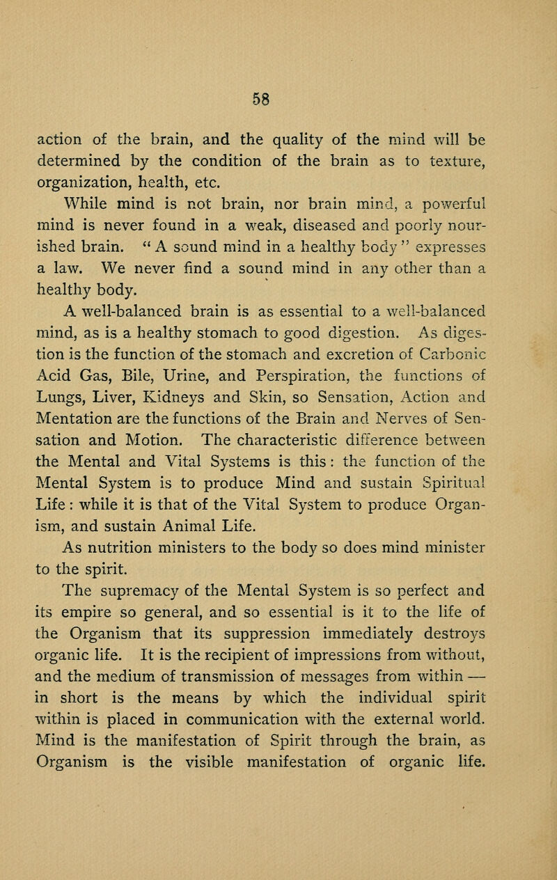 action of the brain, and the quahty of the mind will be determined by the condition of the brain as to texture, organization, health, etc. While mind is not brain, nor brain mind, a powerful mind is never found in a w^eak, diseased and poorly nour- ished brain.  A sound mind in a healthy body  expresses a law. We never find a sound mind in any other than a healthy body. A well-balanced brain is as essential to a well-balanced mind, as is a healthy stomach to good digestion. As diges- tion is the function of the stomach and excretion of Carbonic Acid Gas, Bile, Urine, and Perspiration, the functions of Lungs, Liver, Kidneys and Skin, so Sensation, Action and Mentation are the functions of the Brain and Nerves of Sen- sation and Motion. The characteristic difference between the Mental and Vital Systems is this: the function of the Mental System is to produce Mind and sustain Spiritual Life : while it is that of the Vital System to produce Organ- ism., and sustain Animal Life. As nutrition ministers to the body so does mind minister to the spirit. The supremacy of the Mental System is so perfect and its empire so general, and so essential is it to the life of the Organism that its suppression immediately destroys organic life. It is the recipient of impressions from without, and the medium, of transmission of messages from within — in short is the means by which the individual spirit within is placed in communication with the external world. Mind is the manifestation of Spirit through the brain, as Organism is the visible manifestation of organic life.