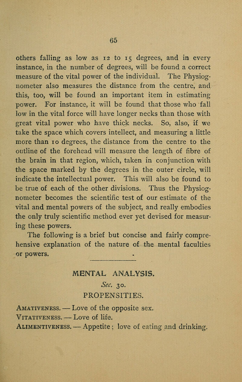 others falling as low as 12 to 15 degrees, and in every instance, in the number of degrees, will be found a correct measure of the vital power of the individual. The Physiog- nometer also measures the distance from the centre, and this, too, will be found an important item in estimating power. For instance, it will be found that those who fall low in the vital force will have longer necks than those with great vital power who have thick necks. So, also, if we take the space which covers intellect, and measuring a little more than 10 degrees, the distance from the centre to the outline of the forehead v/ill measure the length of fibre of the brain in that region, which, taken in conjunction with the space marked by the degrees in the outer circle, will indicate the intellectual power. This will also be found to be true of each of the other divisions. Thus the Physiog- nometer becomes the scientific test of our estimate of the vital and mental powers of the subject, and really embodies the only truly scientific method ever yet devised for measur- ing these powers. The following is a brief but concise and fairly compre- hensive explanation of the nature of the mental faculties or powers. MENTAL AiNALYSIS. Sec. 30. PROPENSITIES. Amativeness. — Love of the opposite sex. ViTATiVENESS. — Lovc of life. Alimentiveness. — Appetite ; love of eating and drinking.