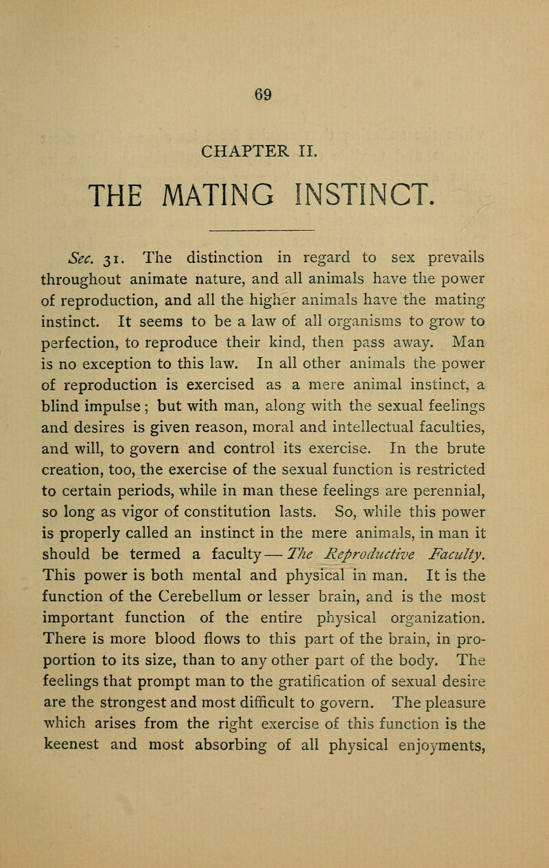 CHAPTER 11. THE MATING INSTINCT. Sec. 31. The distinction in regard to sex prevails throughout animate nature, and all animals have the pov/er of reproduction, and all the higher animals have the mating instinct. It seems to be a law of all organisms to grow to perfection, to reproduce their kind, then pass away. Man is no exception to this law. In all other animals the power of reproduction is exercised as a mere animal instinct, a blind impulse ; but with man, along with the sexual feelings and desires is given reason, moral and intellectual faculties, and will, to govern and control its exercise. In the brute creation, too, the exercise of the sexual function is restricted to certain periods, while in man these feelings are perennial, so long as vigor of constitution lasts. So, while this power is properly called an instinct in the mere animals, in man it should be termed a faculty—The Reproductive Faculty. This power is both mental and physical in man. It is the function of the Cerebellum or lesser brain, and is the most important function of the entire physical organization. There is more blood flows to this part of the brain, in pro- portion to its size, than to any other part of the body. The feelings that prompt man to the gratification of sexual desire are the strongest and most difficult to govern. The pleasure which arises from the right exercise of this function is the keenest and most absorbing of all physical enjoyments,