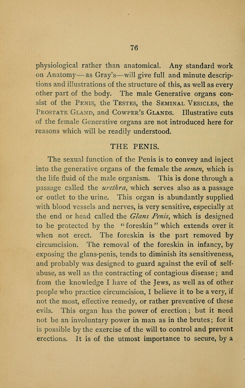 physiological rather than anatomical. Any standard work on Anatomy—as Gray's—will give full and minute descrip- tions and illustrations of the structure of this, as well as every other part of the body. The male Generative organs con- sist of the Penis, the Testes, the Seminal Vesicles, the Prostate Gland, and Cowper's Glands. Illustrative cuts of the female Generative organs are not introduced here for reasons v/hich will be readily understood. THE PENIS. The sexual function of the Penis is to convey and inject into the generative organs of the female the semen, which is the life fluid of the male organism. This is done through a passage called the ureth^-a, which serves also as a passage or outlet to the urine. This organ is abundantly supplied with blood vessels and nerves, is very sensitive, especially at the end or head called the Glans Penis, which is designed to be protected by the *' foreskin  which extends over it when not erect. The foreskin is the part removed by circumcision. The removal of the foreskin in infancy, by exposing the glans-penis, tends to diminish its sensitiveness, and probably was designed to guard against the evil of self- abuse, as well as the contracting of contagious disease; and from the knov/ledge I have of the Jews, as well as of other people who practice circumcision, I believe it to be a very, if not the most, effective remedy, or rather preventive of these evils. This organ has the power of erection; but it need not be an involuntary power in man as in the brutes; for it is possible by the exercise of the will to control and prevent erections. It is of the utmost importance to secure, by a