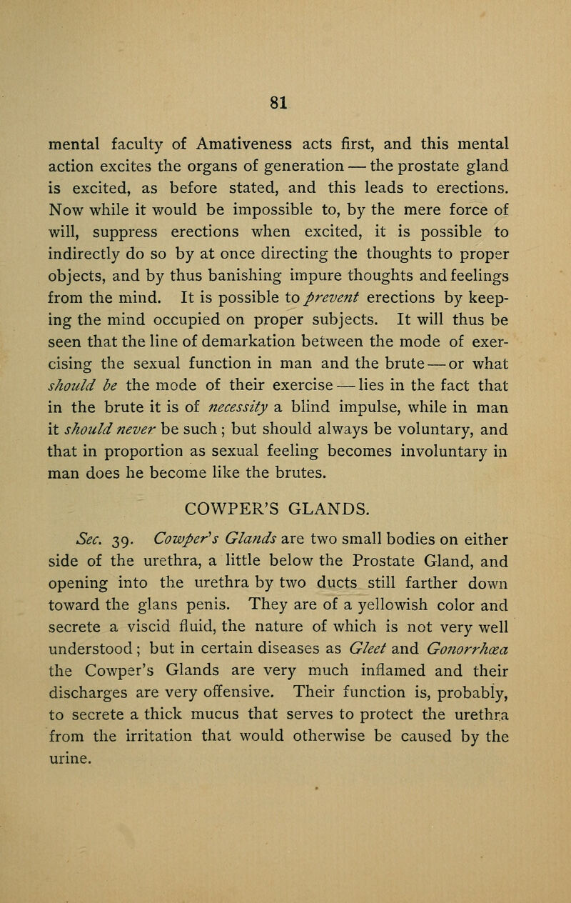 mental faculty of Amativeness acts first, and this mental action excites the organs of generation — the prostate gland is excited, as before stated, and this leads to erections. Now while it would be impossible to, by the mere force of will, suppress erections when excited, it is possible to indirectly do so by at once directing the thoughts to proper objects, and by thus banishing impure thoughts and feelings from the mind. It is possible to prevent erections by keep- ing the mind occupied on proper subjects. It will thus be seen that the line of demarkation between the mode of exer- cising the sexual function in man and the brute —or what should be the mode of their exercise — lies in the fact that in the brute it is of necessity a blind impulse, while in man it should never be such ; but should always be voluntary, and that in proportion as sexual feeling becomes involuntary in man does he become like the brutes. COWPER'S GLANDS. Sec. 39. Cowper'^s Glands are two small bodies on either side of the urethra, a little below the Prostate Gland, and opening into the urethra by two ducts still farther down toward the glans penis. They are of a yellowish color and secrete a viscid fluid, the nature of which is not very well understood; but in certain diseases as Gleet and Go?torrhcea the Cowper's Glands are very much inflamed and their discharges are very offensive. Their function is, probably, to secrete a thick mucus that serves to protect the urethra from the irritation that would otherwise be caused by the urine.