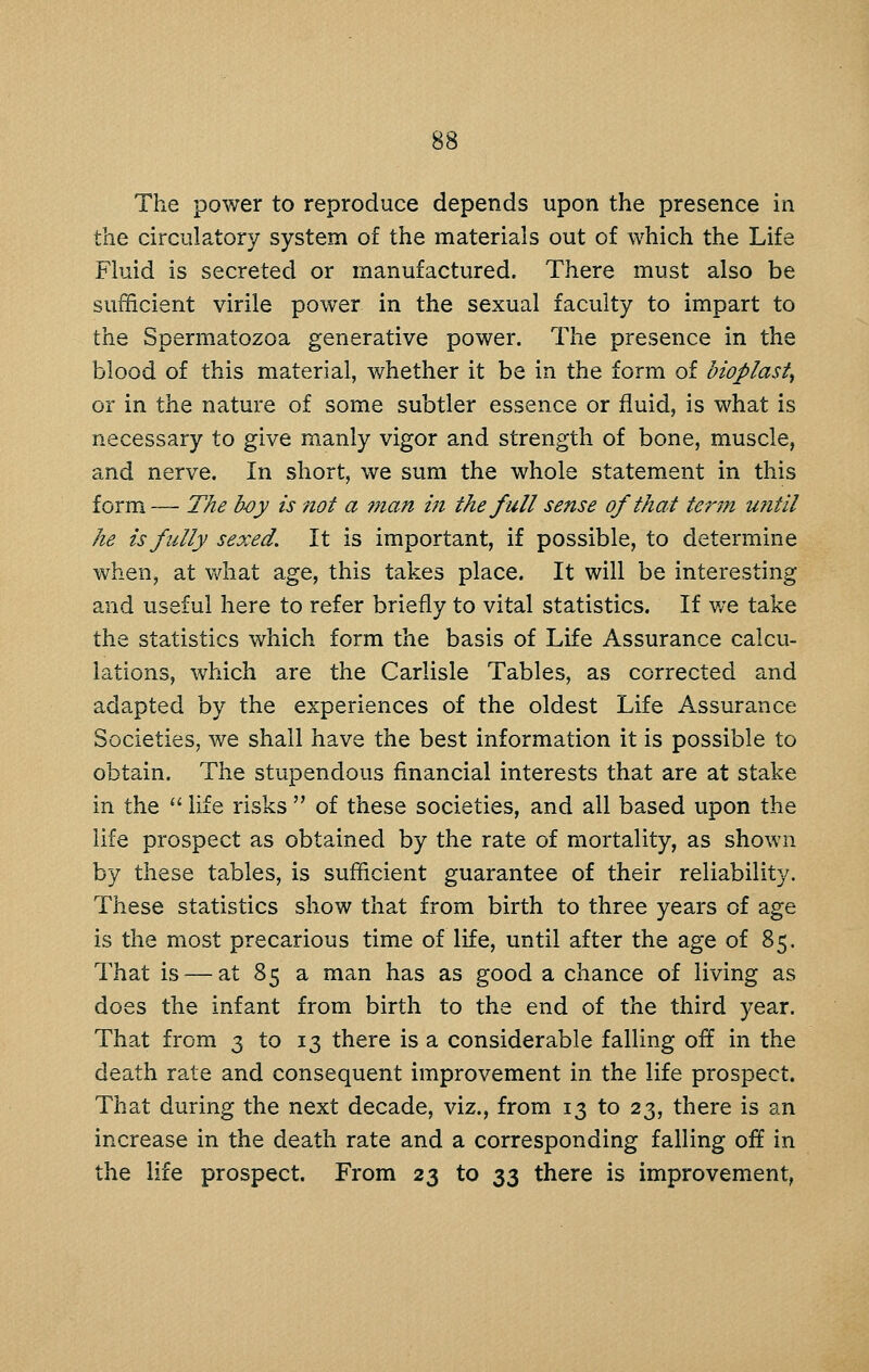 The power to reproduce depends upon the presence in the circulatory system of the materials out of which the Life Fluid is secreted or manufactured. There must also be sufficient virile power in the sexual faculty to impart to the Spermatozoa generative power. The presence in the blood of this material, whether it be in the form of bioplast^ or in the nature of some subtler essence or fluid, is what is necessary to give manly vigor and strength of bone, muscle, and nerve. In short, we sum the whole statement in this form — The b-oy is not a man in the full sense of that term until he is fully sexed. It is important, if possible, to determine when, at v/hat age, this takes place. It will be interesting and useful here to refer briefly to vital statistics. If we take the statistics which form the basis of Life Assurance calcu- lations, which are the Carlisle Tables, as corrected and adapted by the experiences of the oldest Life Assurance Societies, we shall have the best information it is possible to obtain. The stupendous financial interests that are at stake in the  life risks  of these societies, and all based upon the life prospect as obtained by the rate of mortality, as shown by these tables, is sufficient guarantee of their reliability. These statistics show that from birth to three years of age is the most precarious time of life, until after the age of 85. That is — at 85 a man has as good a chance of living as does the infant from birth to the end of the third year. That from 3 to 13 there is a considerable falling off in the death rate and consequent improvement in the life prospect. That during the next decade, viz., from 13 to 23, there is an increase in the death rate and a corresponding falling off in the life prospect. From 23 to 33 there is improvement,